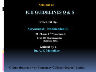 Seminar on
ICH GUIDELINES Q & S
Presented By-:
Suryawanshi Nishinandan R.
(M Pharm 1 St
Year, Sem-I)
Dept. Of Pharmaceutics
Roll No:-5006
Guided by :-
Dr. A. V. Moholkar
Channabasweshwar Pharmacy College (degree), Latur.
 