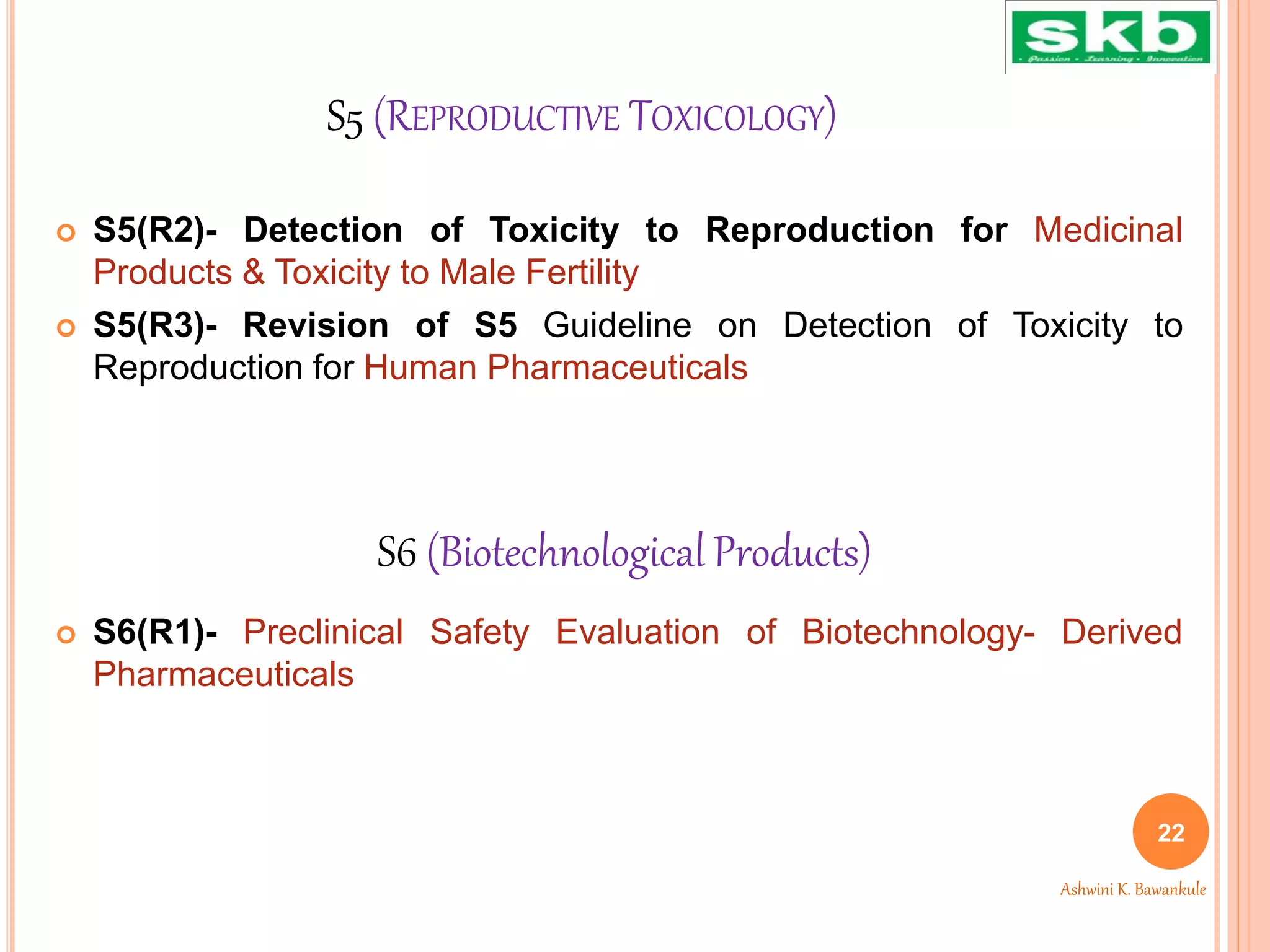 S5 (REPRODUCTIVE TOXICOLOGY)
 S5(R2)- Detection of Toxicity to Reproduction for Medicinal
Products & Toxicity to Male Fertility
 S5(R3)- Revision of S5 Guideline on Detection of Toxicity to
Reproduction for Human Pharmaceuticals
 S6(R1)- Preclinical Safety Evaluation of Biotechnology- Derived
Pharmaceuticals
S6 (Biotechnological Products)
22
Ashwini K. Bawankule
 