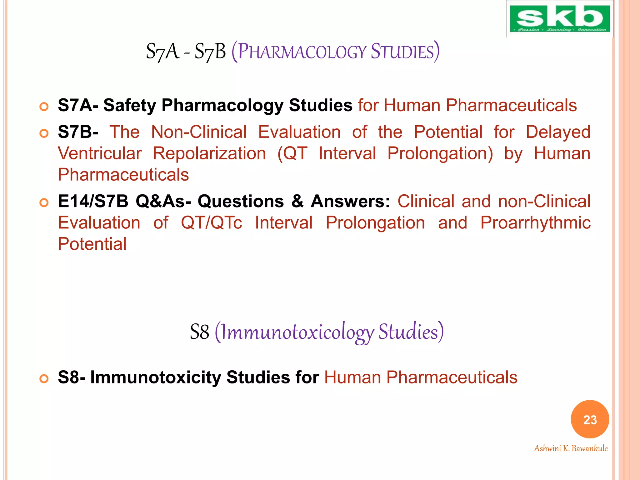 S7A - S7B (PHARMACOLOGY STUDIES)
 S7A- Safety Pharmacology Studies for Human Pharmaceuticals
 S7B- The Non-Clinical Evaluation of the Potential for Delayed
Ventricular Repolarization (QT Interval Prolongation) by Human
Pharmaceuticals
 E14/S7B Q&As- Questions & Answers: Clinical and non-Clinical
Evaluation of QT/QTc Interval Prolongation and Proarrhythmic
Potential
 S8- Immunotoxicity Studies for Human Pharmaceuticals
S8 (Immunotoxicology Studies)
23
Ashwini K. Bawankule
 