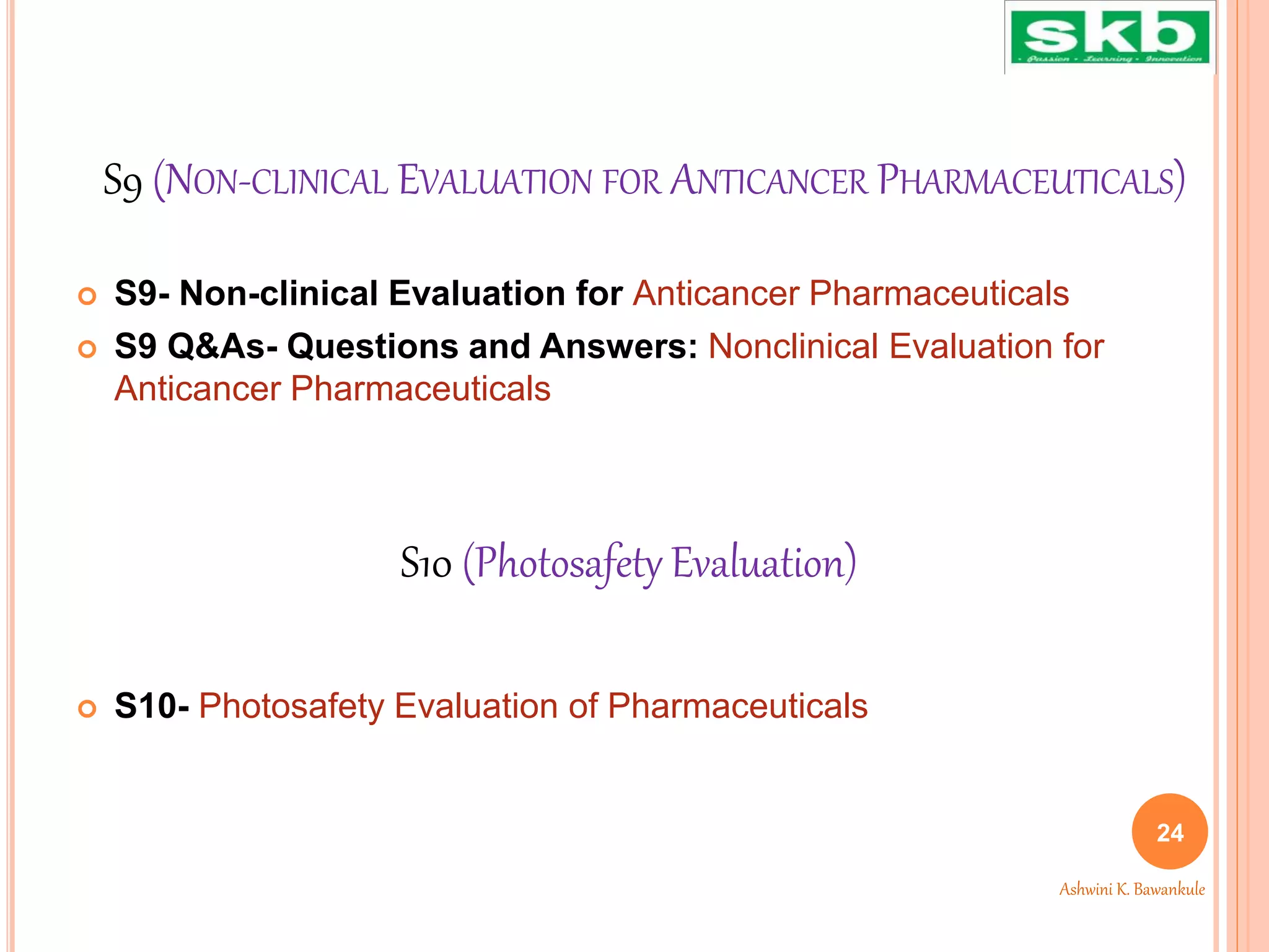 S9 (NON-CLINICAL EVALUATION FOR ANTICANCER PHARMACEUTICALS)
 S9- Non-clinical Evaluation for Anticancer Pharmaceuticals
 S9 Q&As- Questions and Answers: Nonclinical Evaluation for
Anticancer Pharmaceuticals
 S10- Photosafety Evaluation of Pharmaceuticals
S10 (Photosafety Evaluation)
24
Ashwini K. Bawankule
 