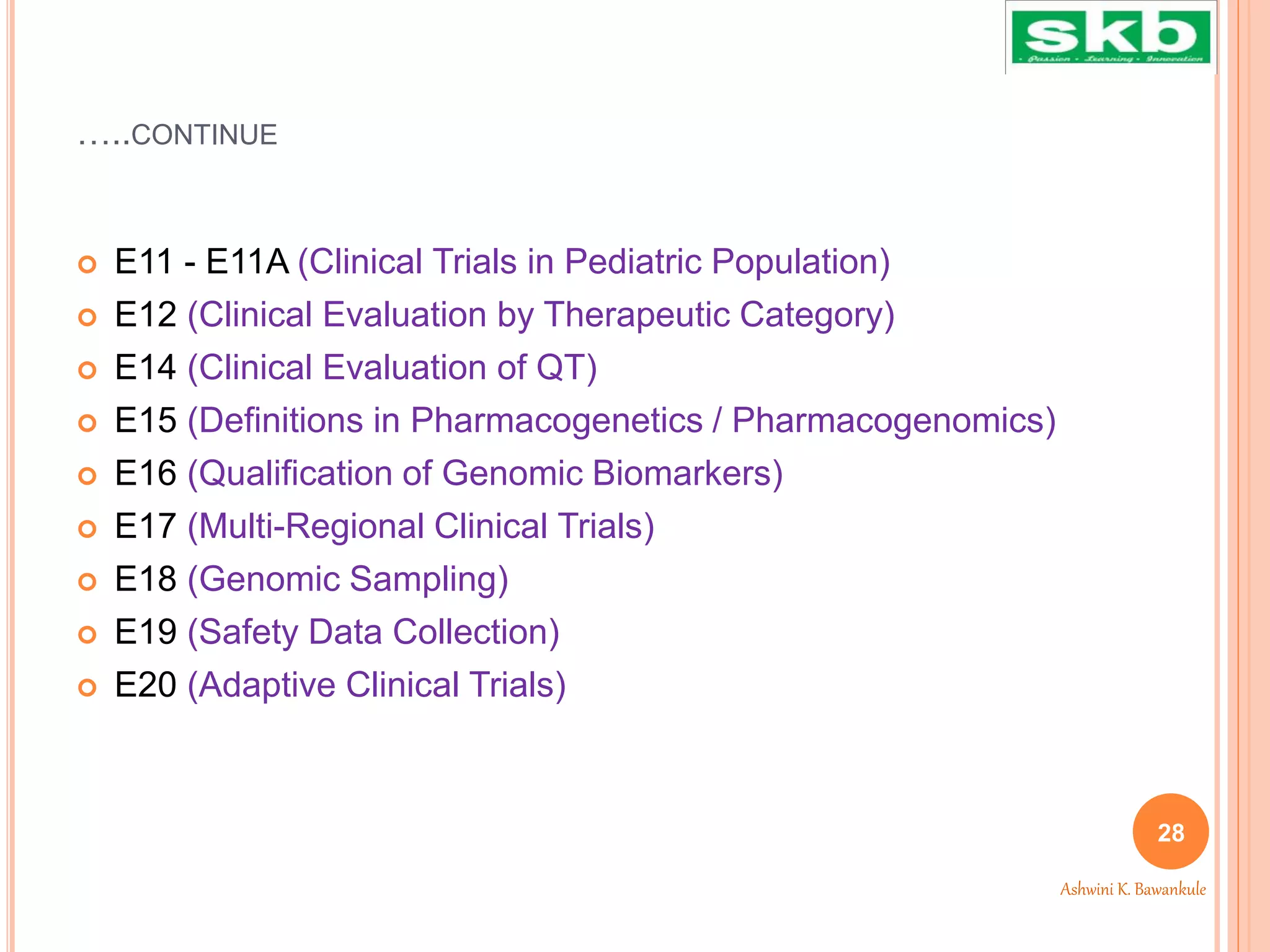 …..CONTINUE
 E11 - E11A (Clinical Trials in Pediatric Population)
 E12 (Clinical Evaluation by Therapeutic Category)
 E14 (Clinical Evaluation of QT)
 E15 (Definitions in Pharmacogenetics / Pharmacogenomics)
 E16 (Qualification of Genomic Biomarkers)
 E17 (Multi-Regional Clinical Trials)
 E18 (Genomic Sampling)
 E19 (Safety Data Collection)
 E20 (Adaptive Clinical Trials)
28
Ashwini K. Bawankule
 