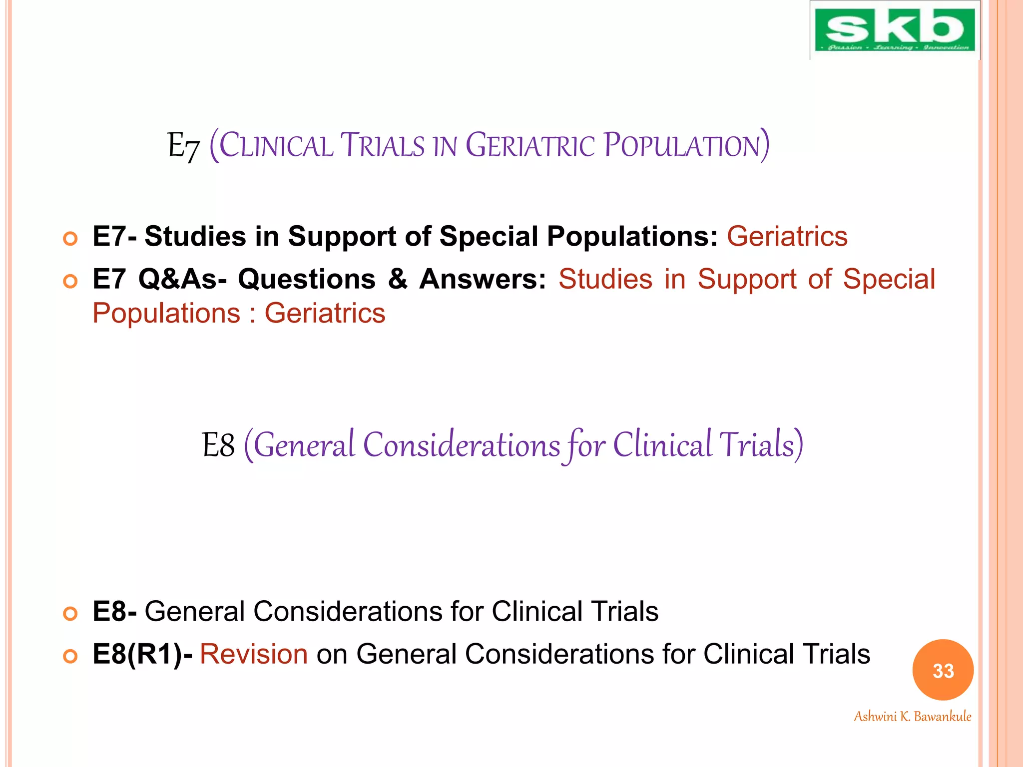 E7 (CLINICAL TRIALS IN GERIATRIC POPULATION)
 E7- Studies in Support of Special Populations: Geriatrics
 E7 Q&As- Questions & Answers: Studies in Support of Special
Populations : Geriatrics
 E8- General Considerations for Clinical Trials
 E8(R1)- Revision on General Considerations for Clinical Trials
33
Ashwini K. Bawankule
E8 (General Considerations for Clinical Trials)
 