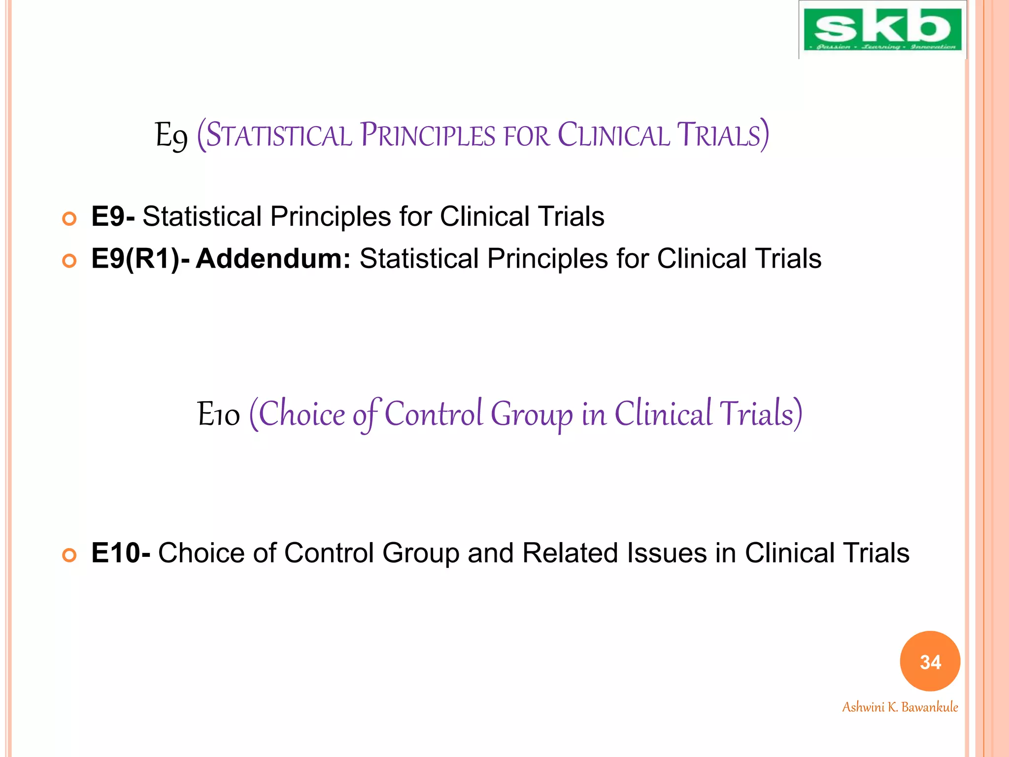 E9 (STATISTICAL PRINCIPLES FOR CLINICAL TRIALS)
 E9- Statistical Principles for Clinical Trials
 E9(R1)- Addendum: Statistical Principles for Clinical Trials
 E10- Choice of Control Group and Related Issues in Clinical Trials
34
Ashwini K. Bawankule
E10 (Choice of Control Group in Clinical Trials)
 