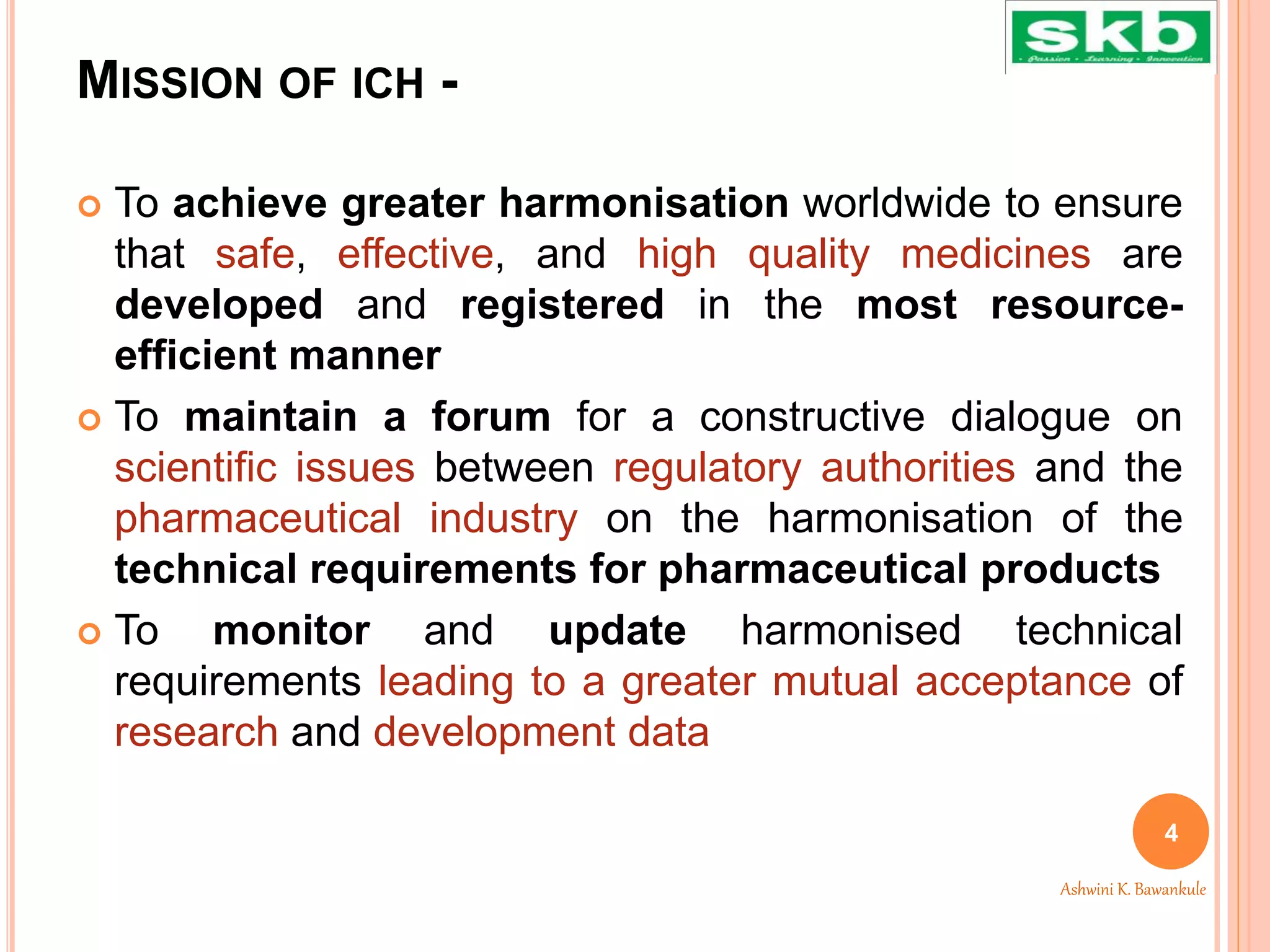 MISSION OF ICH -
 To achieve greater harmonisation worldwide to ensure
that safe, effective, and high quality medicines are
developed and registered in the most resource-
efficient manner
 To maintain a forum for a constructive dialogue on
scientific issues between regulatory authorities and the
pharmaceutical industry on the harmonisation of the
technical requirements for pharmaceutical products
 To monitor and update harmonised technical
requirements leading to a greater mutual acceptance of
research and development data
4
Ashwini K. Bawankule
 