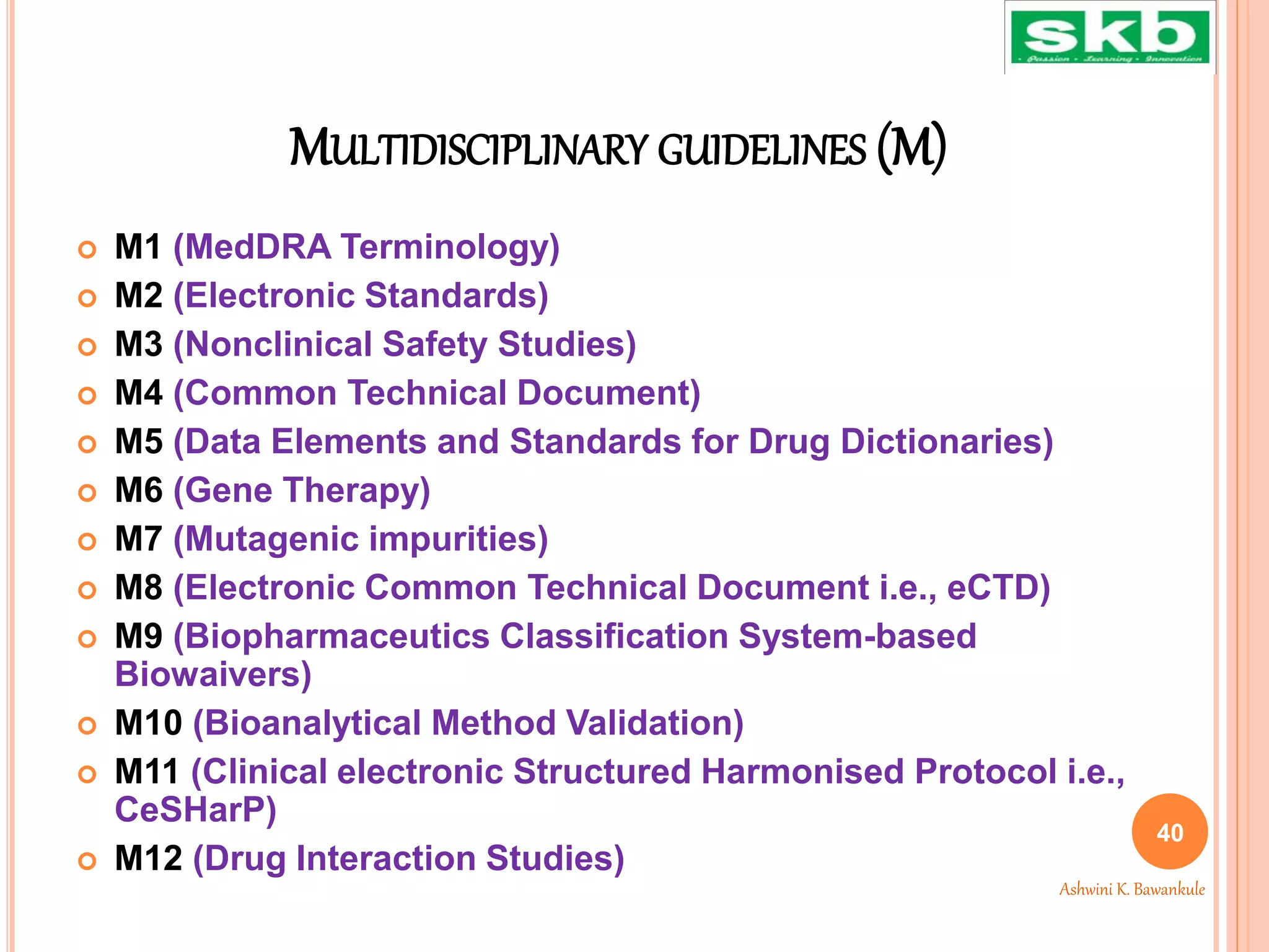 MULTIDISCIPLINARY GUIDELINES (M)
 M1 (MedDRA Terminology)
 M2 (Electronic Standards)
 M3 (Nonclinical Safety Studies)
 M4 (Common Technical Document)
 M5 (Data Elements and Standards for Drug Dictionaries)
 M6 (Gene Therapy)
 M7 (Mutagenic impurities)
 M8 (Electronic Common Technical Document i.e., eCTD)
 M9 (Biopharmaceutics Classification System-based
Biowaivers)
 M10 (Bioanalytical Method Validation)
 M11 (Clinical electronic Structured Harmonised Protocol i.e.,
CeSHarP)
 M12 (Drug Interaction Studies)
40
Ashwini K. Bawankule
 