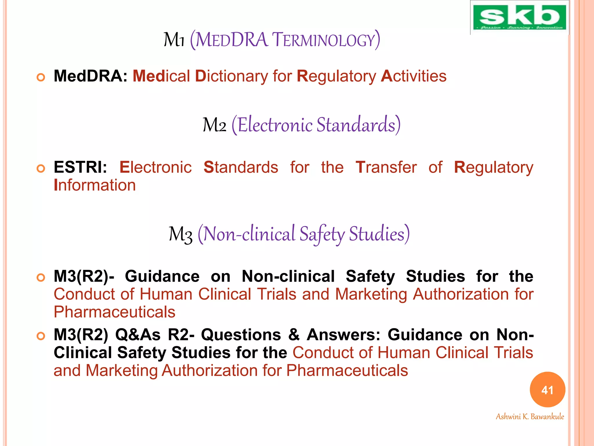 M1 (MEDDRA TERMINOLOGY)
 MedDRA: Medical Dictionary for Regulatory Activities
 ESTRI: Electronic Standards for the Transfer of Regulatory
Information
 M3(R2)- Guidance on Non-clinical Safety Studies for the
Conduct of Human Clinical Trials and Marketing Authorization for
Pharmaceuticals
 M3(R2) Q&As R2- Questions & Answers: Guidance on Non-
Clinical Safety Studies for the Conduct of Human Clinical Trials
and Marketing Authorization for Pharmaceuticals
41
Ashwini K. Bawankule
M2 (Electronic Standards)
M3 (Non-clinical Safety Studies)
 