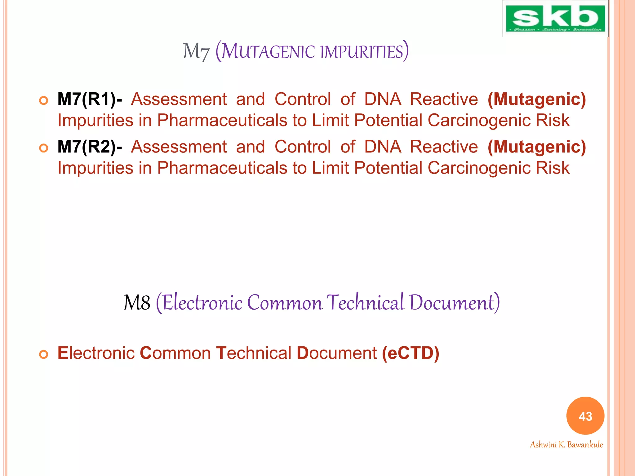 M7 (MUTAGENIC IMPURITIES)
 M7(R1)- Assessment and Control of DNA Reactive (Mutagenic)
Impurities in Pharmaceuticals to Limit Potential Carcinogenic Risk
 M7(R2)- Assessment and Control of DNA Reactive (Mutagenic)
Impurities in Pharmaceuticals to Limit Potential Carcinogenic Risk
 Electronic Common Technical Document (eCTD)
43
Ashwini K. Bawankule
M8 (Electronic Common Technical Document)
 