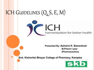 ICH GUIDELINES (Q, S, E, M)
Presented By- Ashwini K. Bawankule
M.Pharm I year
(Pharmaceutics)
Smt. Kishoritai Bhoyar College of Pharmacy, Kamptee
 
