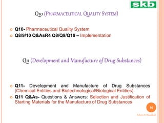 Q10 (PHARMACEUTICAL QUALITY SYSTEM)
 Q10- Pharmaceutical Quality System
 Q8/9/10 Q&AsR4 Q8/Q9/Q10 – Implementation
 Q11- Development and Manufacture of Drug Substances
(Chemical Entities and Biotechnological/Biological Entities)
 Q11 Q&As- Questions & Answers: Selection and Justification of
Starting Materials for the Manufacture of Drug Substances
Q11 (Development and Manufacture of Drug Substances)
16
Ashwini K. Bawankule
 