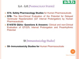 S7A - S7B (PHARMACOLOGY STUDIES)
 S7A- Safety Pharmacology Studies for Human Pharmaceuticals
 S7B- The Non-Clinical Evaluation of the Potential for Delayed
Ventricular Repolarization (QT Interval Prolongation) by Human
Pharmaceuticals
 E14/S7B Q&As- Questions & Answers: Clinical and non-Clinical
Evaluation of QT/QTc Interval Prolongation and Proarrhythmic
Potential
 S8- Immunotoxicity Studies for Human Pharmaceuticals
S8 (Immunotoxicology Studies)
23
Ashwini K. Bawankule
 