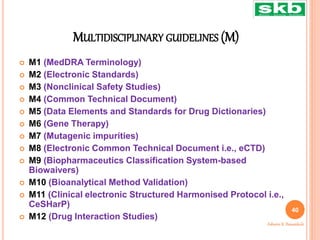 MULTIDISCIPLINARY GUIDELINES (M)
 M1 (MedDRA Terminology)
 M2 (Electronic Standards)
 M3 (Nonclinical Safety Studies)
 M4 (Common Technical Document)
 M5 (Data Elements and Standards for Drug Dictionaries)
 M6 (Gene Therapy)
 M7 (Mutagenic impurities)
 M8 (Electronic Common Technical Document i.e., eCTD)
 M9 (Biopharmaceutics Classification System-based
Biowaivers)
 M10 (Bioanalytical Method Validation)
 M11 (Clinical electronic Structured Harmonised Protocol i.e.,
CeSHarP)
 M12 (Drug Interaction Studies)
40
Ashwini K. Bawankule
 
