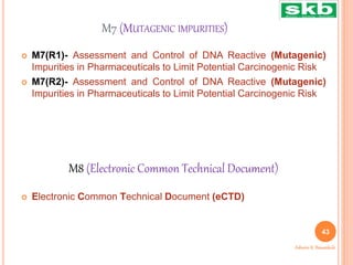 M7 (MUTAGENIC IMPURITIES)
 M7(R1)- Assessment and Control of DNA Reactive (Mutagenic)
Impurities in Pharmaceuticals to Limit Potential Carcinogenic Risk
 M7(R2)- Assessment and Control of DNA Reactive (Mutagenic)
Impurities in Pharmaceuticals to Limit Potential Carcinogenic Risk
 Electronic Common Technical Document (eCTD)
43
Ashwini K. Bawankule
M8 (Electronic Common Technical Document)
 