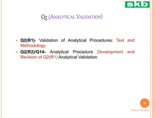 Q2 (ANALYTICAL VALIDATION)
 Q2(R1)- Validation of Analytical Procedures: Text and
Methodology
 Q2(R2)/Q14- Analytical Procedure Development and
Revision of Q2(R1) Analytical Validation
9
Ashwini K. Bawankule
 