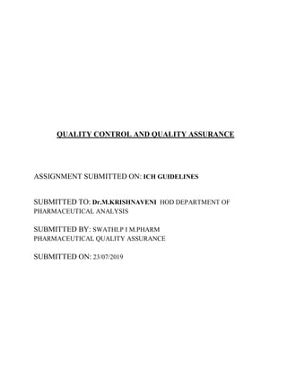 QUALITY CONTROL AND QUALITY ASSURANCE
ASSIGNMENT SUBMITTED ON: ICH GUIDELINES
SUBMITTED TO: Dr.M.KRISHNAVENI HOD DEPARTMENT OF
PHARMACEUTICAL ANALYSIS
SUBMITTED BY: SWATHI.P I M.PHARM
PHARMACEUTICAL QUALITY ASSURANCE
SUBMITTED ON: 23/07/2019
 
