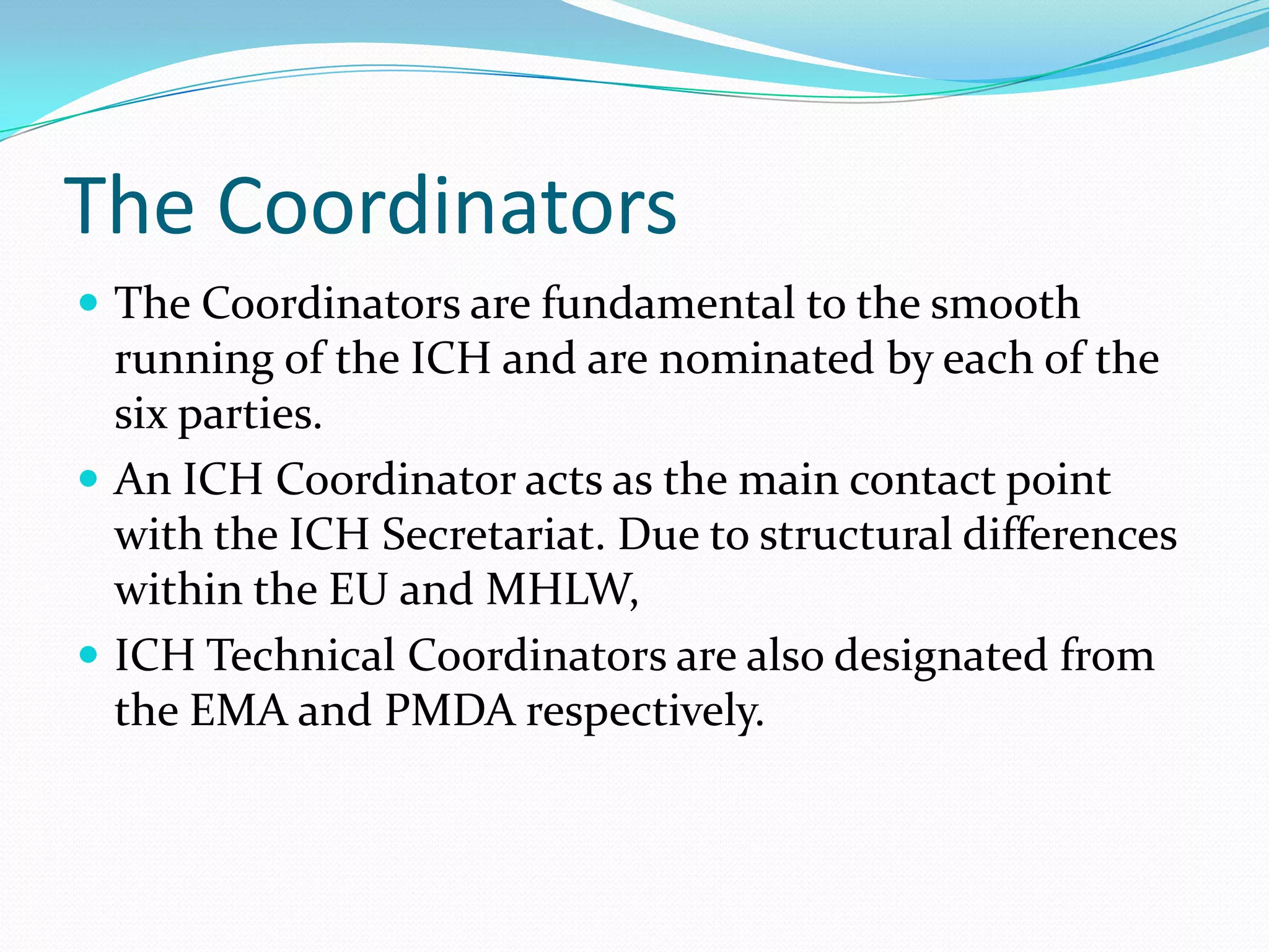 The Coordinators
 The Coordinators are fundamental to the smooth
  running of the ICH and are nominated by each of the
  six parties.
 An ICH Coordinator acts as the main contact point
  with the ICH Secretariat. Due to structural differences
  within the EU and MHLW,
 ICH Technical Coordinators are also designated from
  the EMA and PMDA respectively.
 