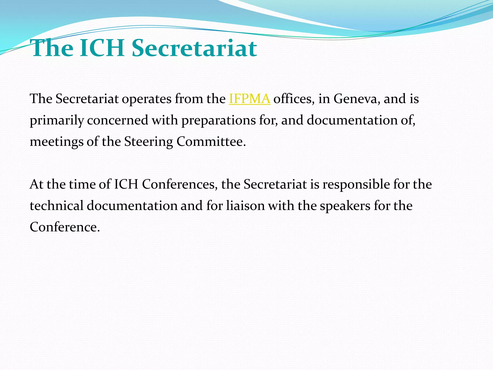 The ICH Secretariat
The Secretariat operates from the IFPMA offices, in Geneva, and is
primarily concerned with preparations for, and documentation of,
meetings of the Steering Committee.


At the time of ICH Conferences, the Secretariat is responsible for the
technical documentation and for liaison with the speakers for the
Conference.
 