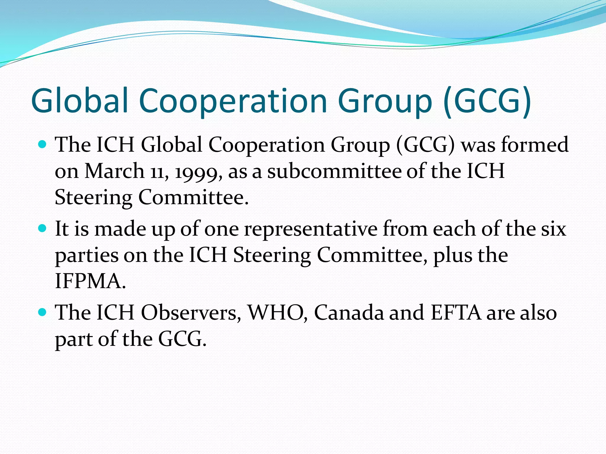 Global Cooperation Group (GCG)
 The ICH Global Cooperation Group (GCG) was formed
  on March 11, 1999, as a subcommittee of the ICH
  Steering Committee.
 It is made up of one representative from each of the six
  parties on the ICH Steering Committee, plus the
  IFPMA.
 The ICH Observers, WHO, Canada and EFTA are also
  part of the GCG.
 