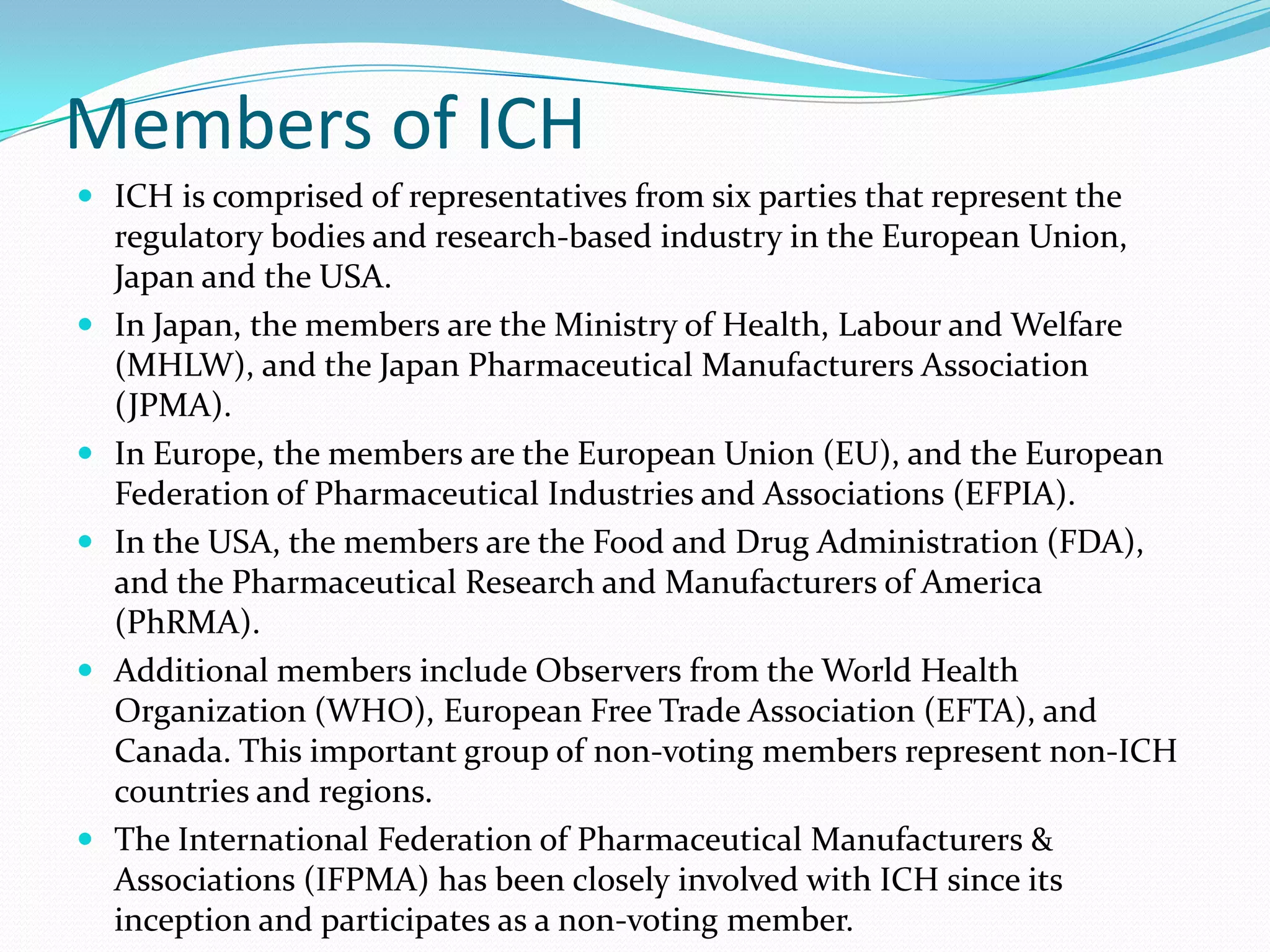 Members of ICH
 ICH is comprised of representatives from six parties that represent the
    regulatory bodies and research-based industry in the European Union,
    Japan and the USA.
   In Japan, the members are the Ministry of Health, Labour and Welfare
    (MHLW), and the Japan Pharmaceutical Manufacturers Association
    (JPMA).
   In Europe, the members are the European Union (EU), and the European
    Federation of Pharmaceutical Industries and Associations (EFPIA).
   In the USA, the members are the Food and Drug Administration (FDA),
    and the Pharmaceutical Research and Manufacturers of America
    (PhRMA).
   Additional members include Observers from the World Health
    Organization (WHO), European Free Trade Association (EFTA), and
    Canada. This important group of non-voting members represent non-ICH
    countries and regions.
   The International Federation of Pharmaceutical Manufacturers &
    Associations (IFPMA) has been closely involved with ICH since its
    inception and participates as a non-voting member.
 