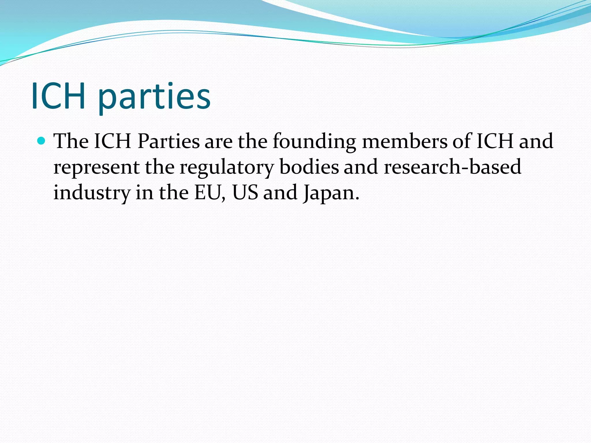 ICH parties
 The ICH Parties are the founding members of ICH and
 represent the regulatory bodies and research-based
 industry in the EU, US and Japan.
 