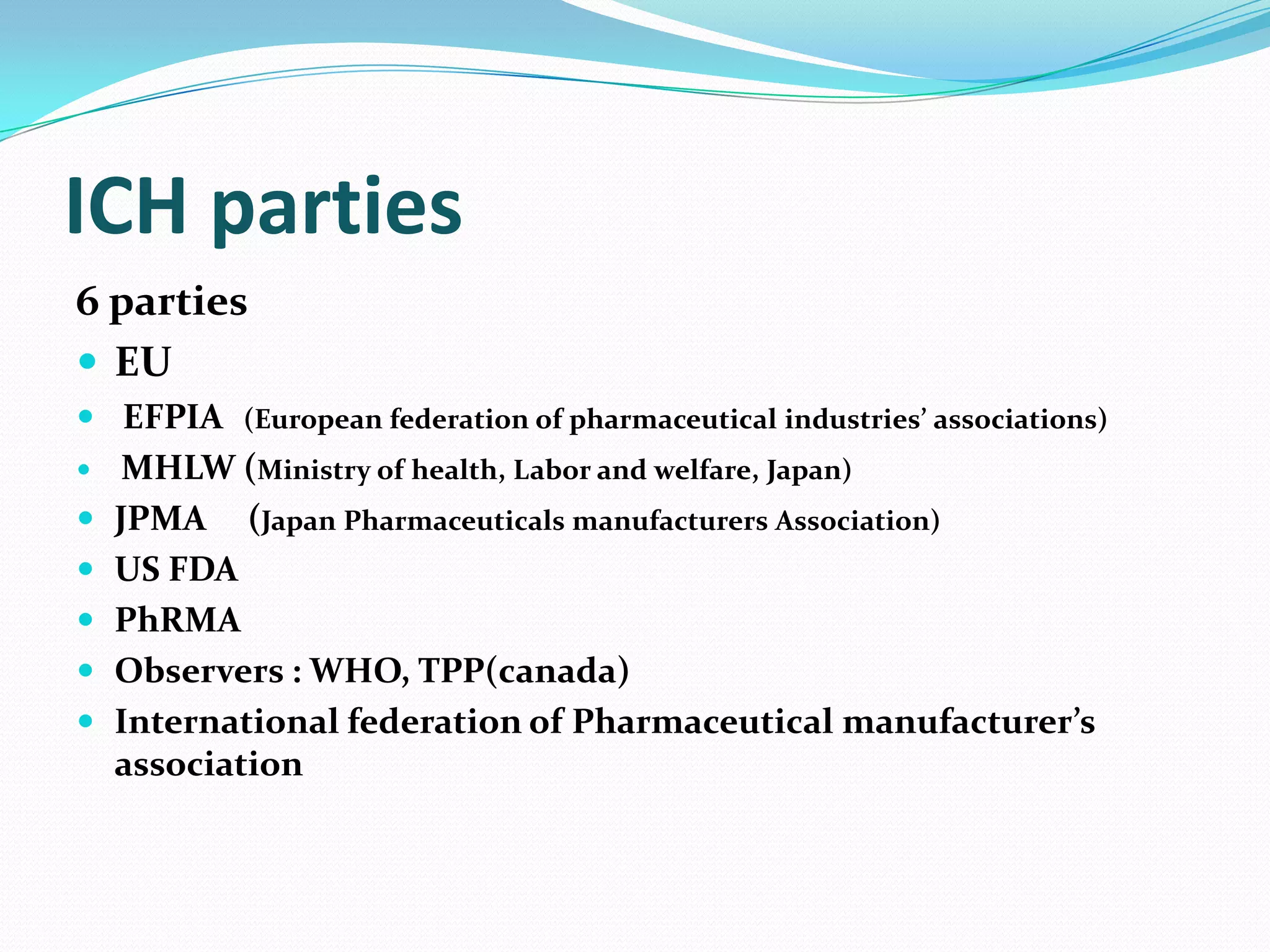 ICH parties
6 parties
 EU
 EFPIA (European federation of pharmaceutical industries’ associations)
    MHLW (Ministry of health, Labor and welfare, Japan)
   JPMA (Japan Pharmaceuticals manufacturers Association)
   US FDA
   PhRMA
   Observers : WHO, TPP(canada)
   International federation of Pharmaceutical manufacturer’s
    association
 