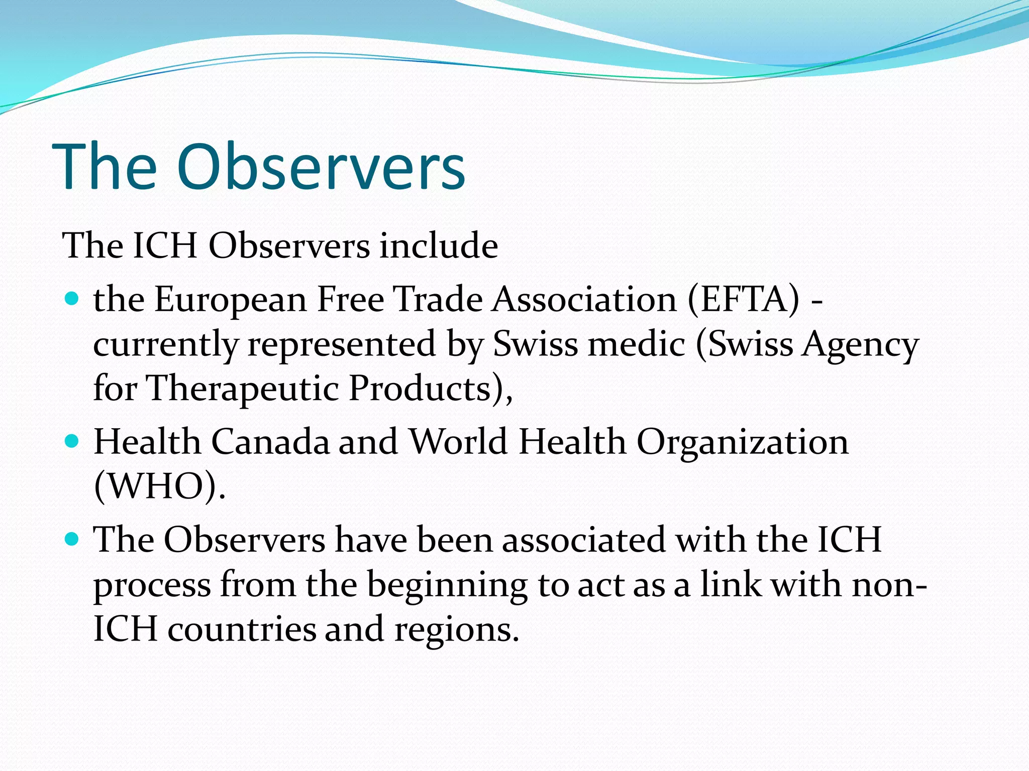 The Observers
The ICH Observers include
 the European Free Trade Association (EFTA) -
  currently represented by Swiss medic (Swiss Agency
  for Therapeutic Products),
 Health Canada and World Health Organization
  (WHO).
 The Observers have been associated with the ICH
  process from the beginning to act as a link with non-
  ICH countries and regions.
 