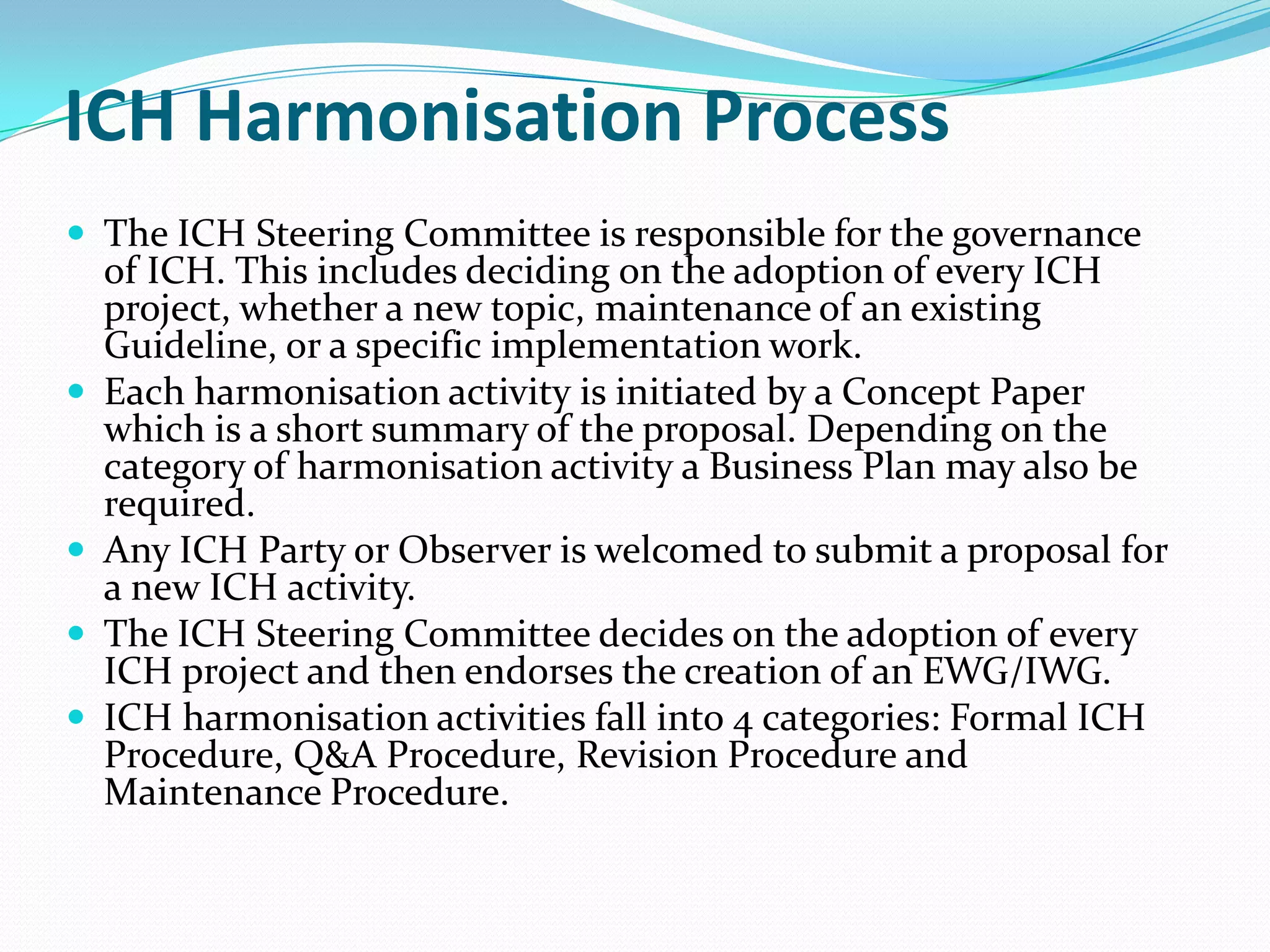 ICH Harmonisation Process
 The ICH Steering Committee is responsible for the governance
    of ICH. This includes deciding on the adoption of every ICH
    project, whether a new topic, maintenance of an existing
    Guideline, or a specific implementation work.
   Each harmonisation activity is initiated by a Concept Paper
    which is a short summary of the proposal. Depending on the
    category of harmonisation activity a Business Plan may also be
    required.
   Any ICH Party or Observer is welcomed to submit a proposal for
    a new ICH activity.
   The ICH Steering Committee decides on the adoption of every
    ICH project and then endorses the creation of an EWG/IWG.
   ICH harmonisation activities fall into 4 categories: Formal ICH
    Procedure, Q&A Procedure, Revision Procedure and
    Maintenance Procedure.
 