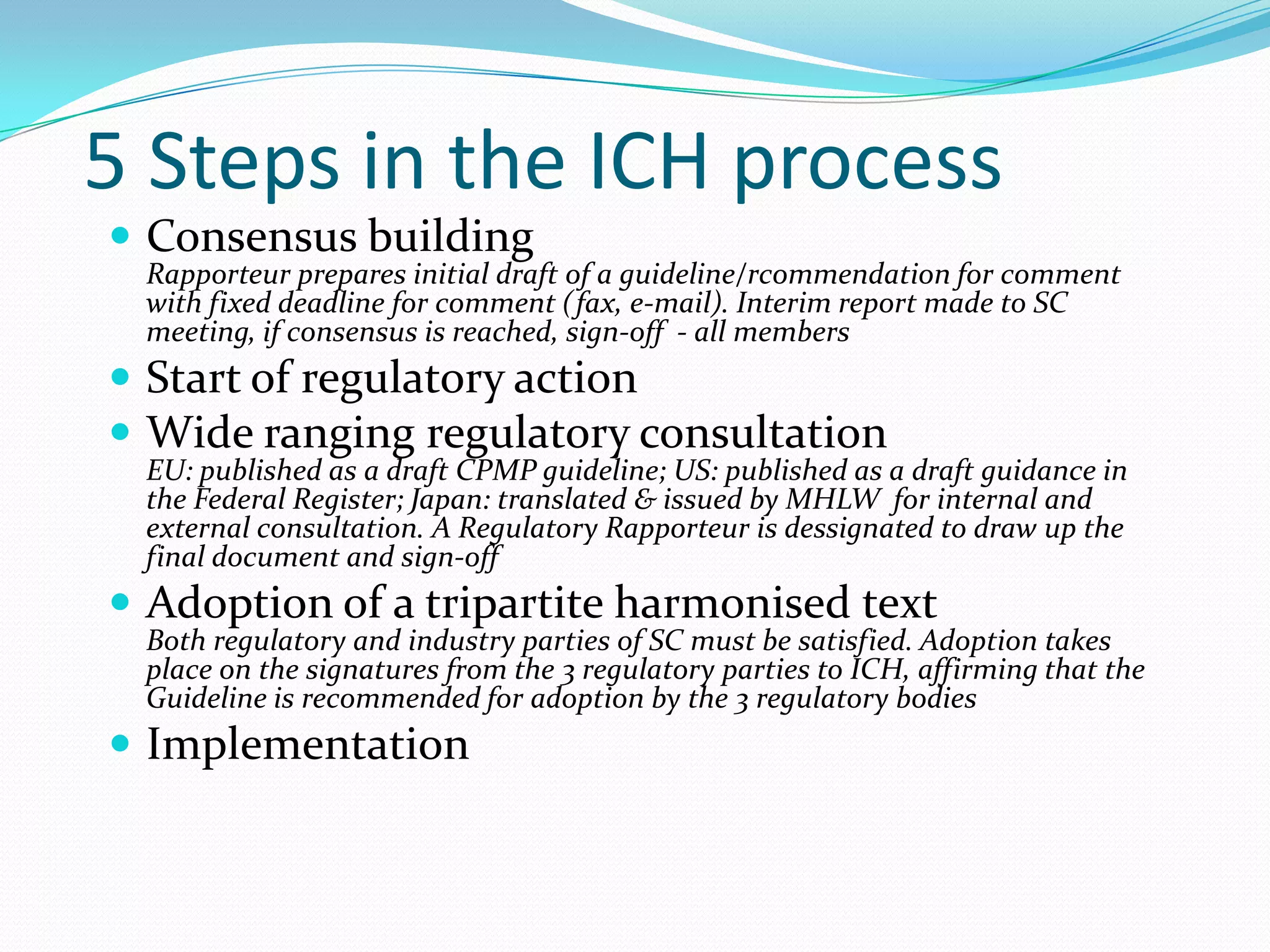 5 Steps in the ICH process
 Consensus building
 Rapporteur prepares initial draft of a guideline/rcommendation for comment
 with fixed deadline for comment (fax, e-mail). Interim report made to SC
 meeting, if consensus is reached, sign-off - all members
 Start of regulatory action
 Wide ranging regulatory consultation
 EU: published as a draft CPMP guideline; US: published as a draft guidance in
 the Federal Register; Japan: translated & issued by MHLW for internal and
 external consultation. A Regulatory Rapporteur is dessignated to draw up the
 final document and sign-off
 Adoption of a tripartite harmonised text
 Both regulatory and industry parties of SC must be satisfied. Adoption takes
 place on the signatures from the 3 regulatory parties to ICH, affirming that the
 Guideline is recommended for adoption by the 3 regulatory bodies
 Implementation
 