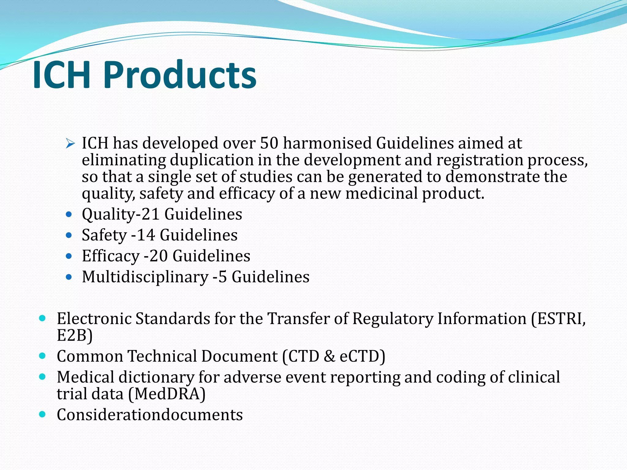 ICH Products
    ICH has developed over 50 harmonised Guidelines aimed at
       eliminating duplication in the development and registration process,
       so that a single set of studies can be generated to demonstrate the
       quality, safety and efficacy of a new medicinal product.
      Quality-21 Guidelines
      Safety -14 Guidelines
      Efficacy -20 Guidelines
      Multidisciplinary -5 Guidelines

 Electronic Standards for the Transfer of Regulatory Information (ESTRI,
  E2B)
 Common Technical Document (CTD & eCTD)
 Medical dictionary for adverse event reporting and coding of clinical
  trial data (MedDRA)
 Considerationdocuments
 