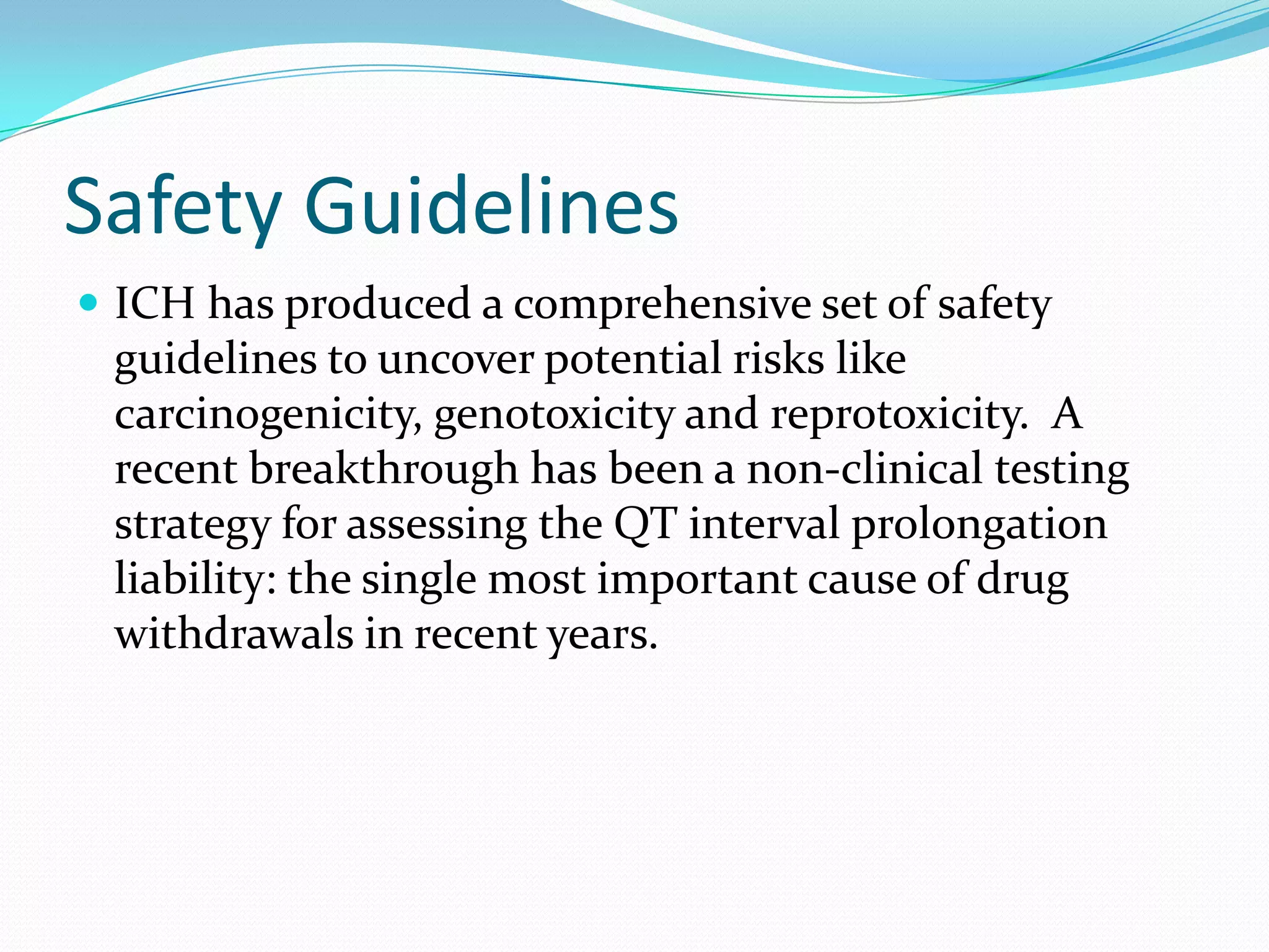 Safety Guidelines
 ICH has produced a comprehensive set of safety
 guidelines to uncover potential risks like
 carcinogenicity, genotoxicity and reprotoxicity. A
 recent breakthrough has been a non-clinical testing
 strategy for assessing the QT interval prolongation
 liability: the single most important cause of drug
 withdrawals in recent years.
 
