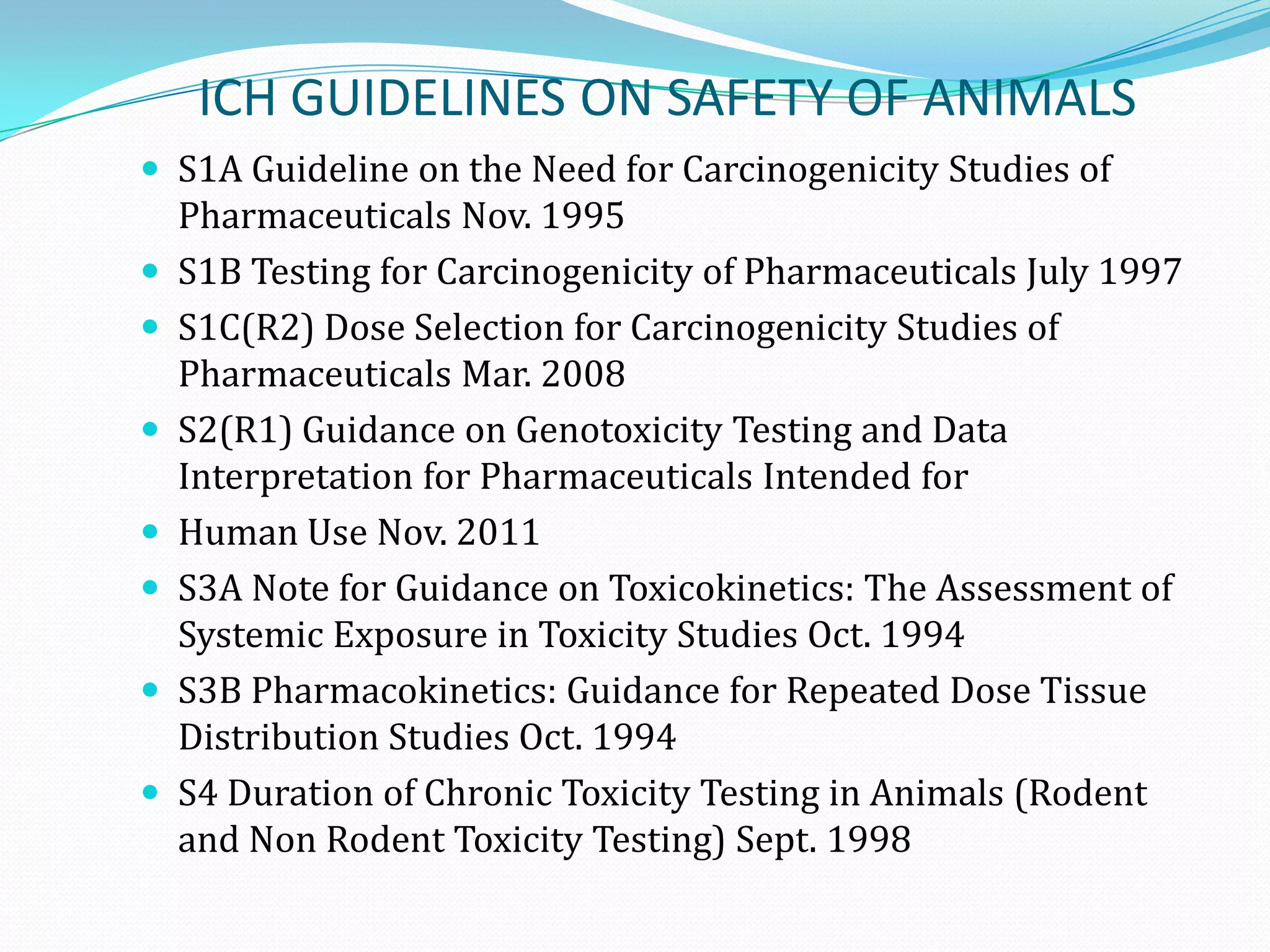ICH GUIDELINES ON SAFETY OF ANIMALS
 S1A Guideline on the Need for Carcinogenicity Studies of
    Pharmaceuticals Nov. 1995
   S1B Testing for Carcinogenicity of Pharmaceuticals July 1997
   S1C(R2) Dose Selection for Carcinogenicity Studies of
    Pharmaceuticals Mar. 2008
   S2(R1) Guidance on Genotoxicity Testing and Data
    Interpretation for Pharmaceuticals Intended for
   Human Use Nov. 2011
   S3A Note for Guidance on Toxicokinetics: The Assessment of
    Systemic Exposure in Toxicity Studies Oct. 1994
   S3B Pharmacokinetics: Guidance for Repeated Dose Tissue
    Distribution Studies Oct. 1994
   S4 Duration of Chronic Toxicity Testing in Animals (Rodent
    and Non Rodent Toxicity Testing) Sept. 1998
 