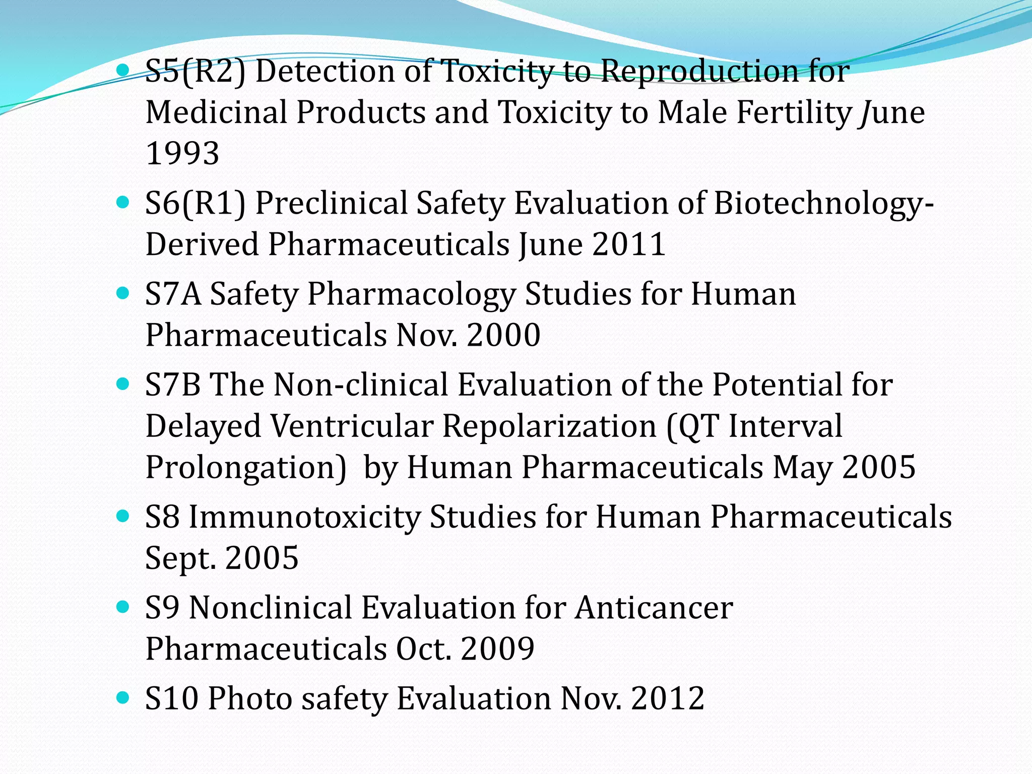  S5(R2) Detection of Toxicity to Reproduction for
    Medicinal Products and Toxicity to Male Fertility June
    1993
   S6(R1) Preclinical Safety Evaluation of Biotechnology-
    Derived Pharmaceuticals June 2011
   S7A Safety Pharmacology Studies for Human
    Pharmaceuticals Nov. 2000
   S7B The Non-clinical Evaluation of the Potential for
    Delayed Ventricular Repolarization (QT Interval
    Prolongation) by Human Pharmaceuticals May 2005
   S8 Immunotoxicity Studies for Human Pharmaceuticals
    Sept. 2005
   S9 Nonclinical Evaluation for Anticancer
    Pharmaceuticals Oct. 2009
   S10 Photo safety Evaluation Nov. 2012
 