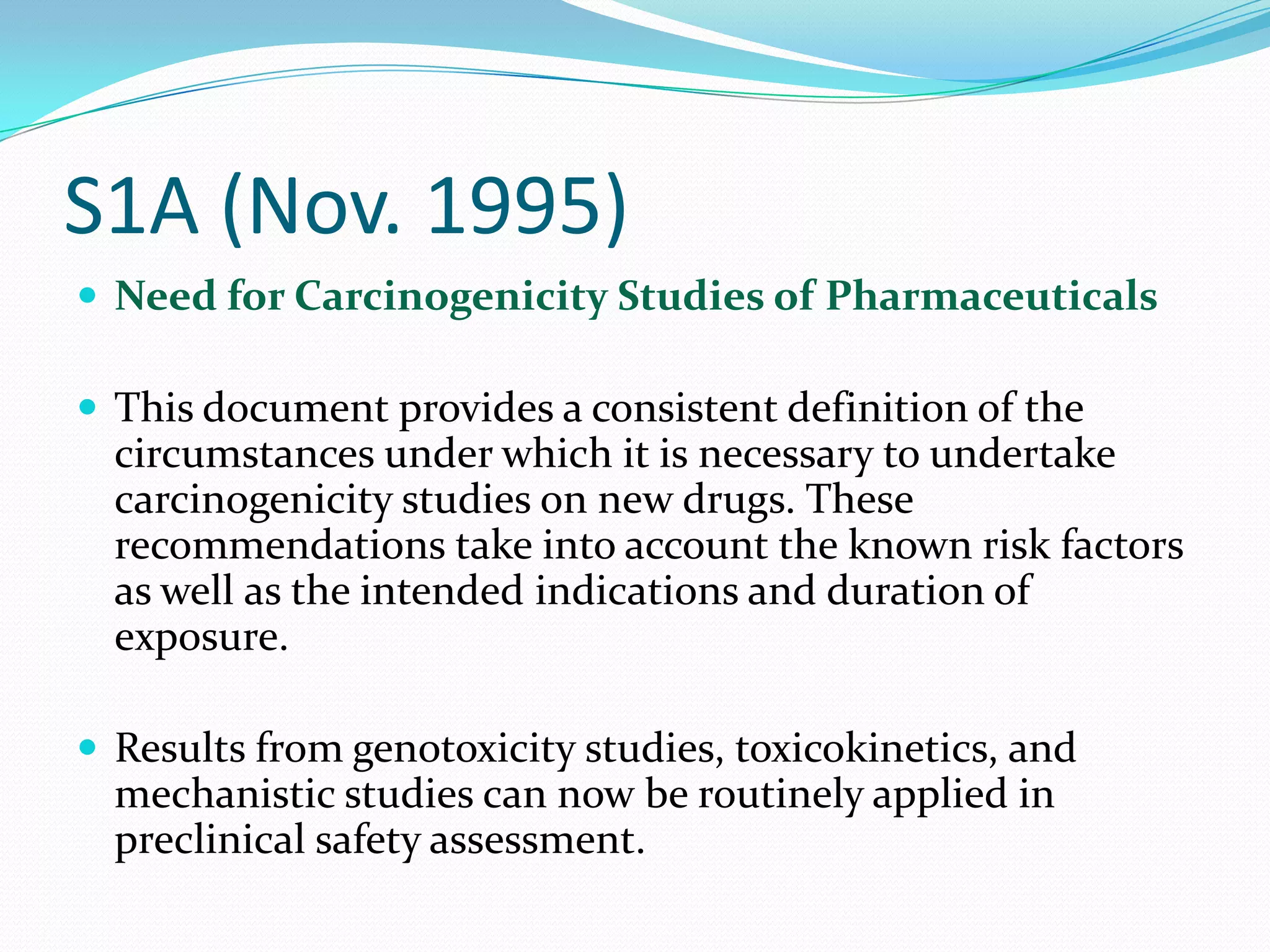 S1A (Nov. 1995)
 Need for Carcinogenicity Studies of Pharmaceuticals

 This document provides a consistent definition of the
  circumstances under which it is necessary to undertake
  carcinogenicity studies on new drugs. These
  recommendations take into account the known risk factors
  as well as the intended indications and duration of
  exposure.

 Results from genotoxicity studies, toxicokinetics, and
  mechanistic studies can now be routinely applied in
  preclinical safety assessment.
 