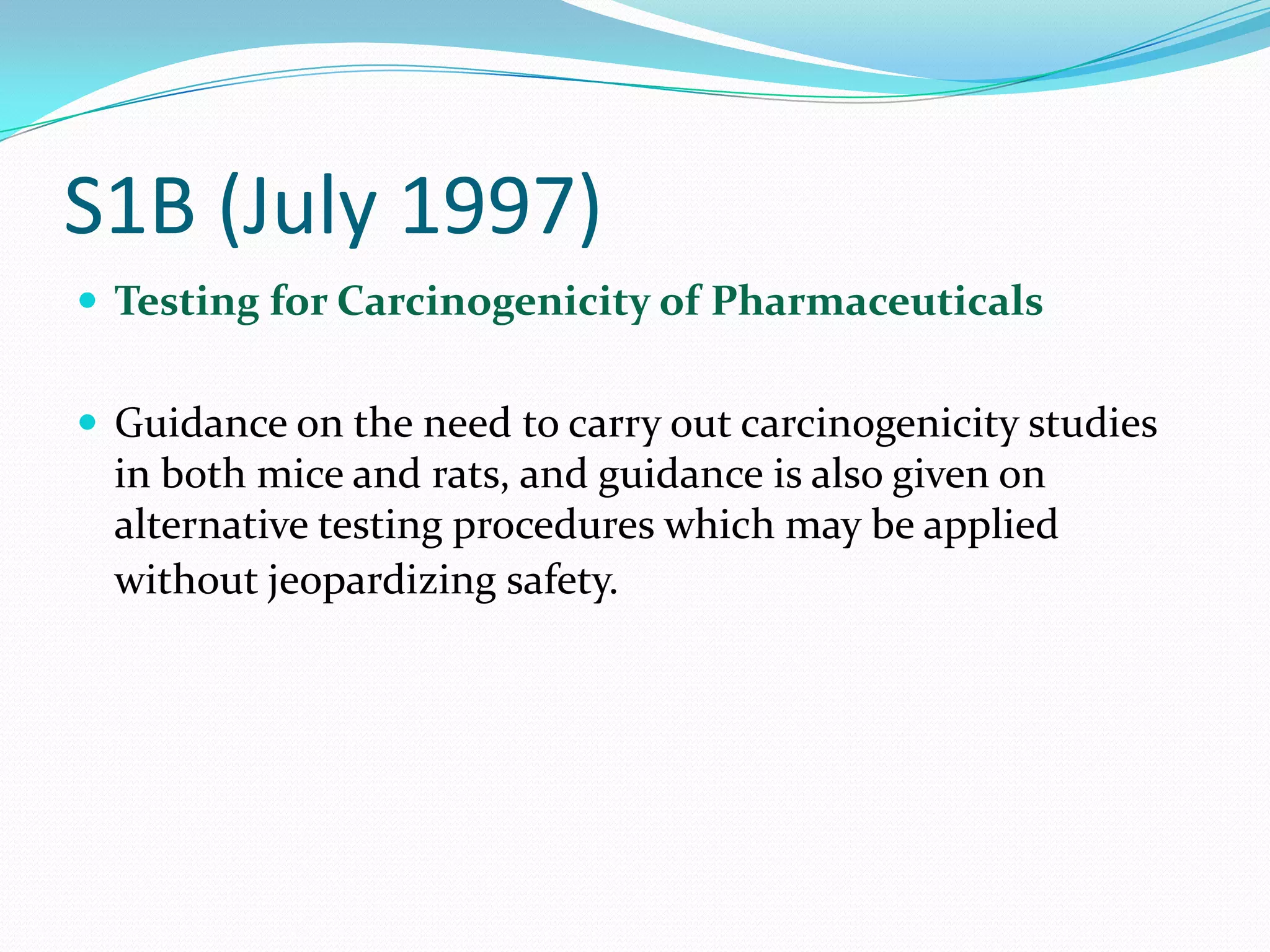 S1B (July 1997)
 Testing for Carcinogenicity of Pharmaceuticals


 Guidance on the need to carry out carcinogenicity studies
  in both mice and rats, and guidance is also given on
  alternative testing procedures which may be applied
  without jeopardizing safety.
 