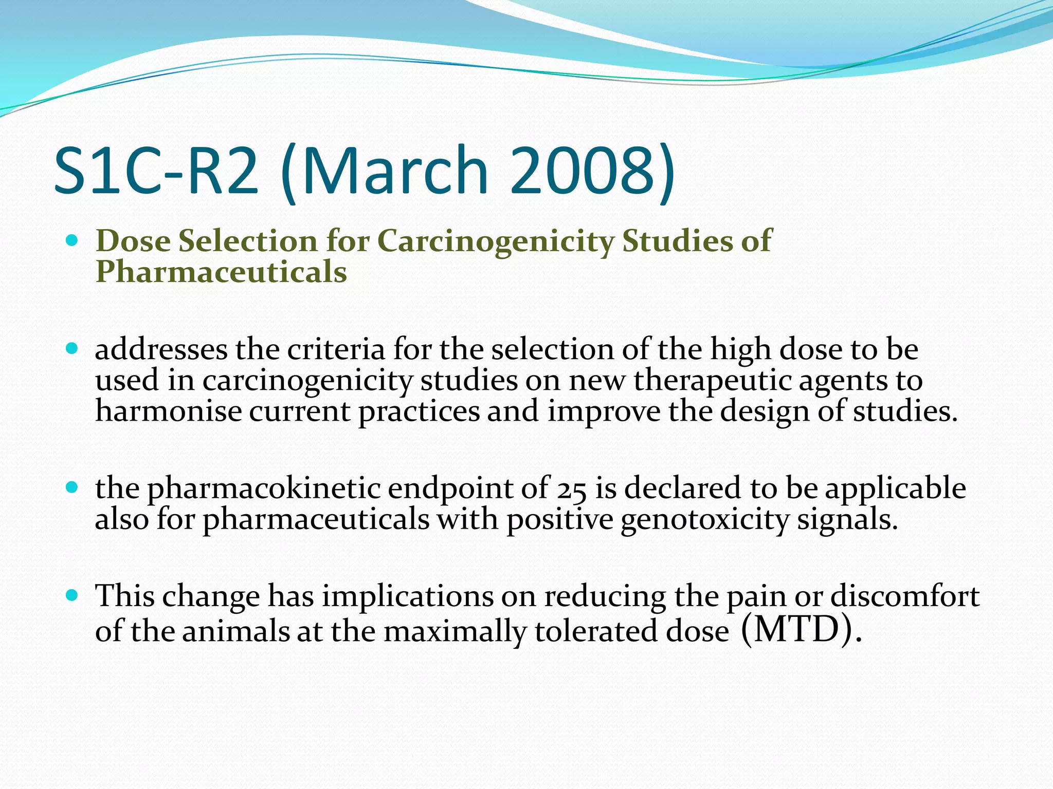 S1C-R2 (March 2008)
 Dose Selection for Carcinogenicity Studies of
  Pharmaceuticals

 addresses the criteria for the selection of the high dose to be
  used in carcinogenicity studies on new therapeutic agents to
  harmonise current practices and improve the design of studies.

 the pharmacokinetic endpoint of 25 is declared to be applicable
  also for pharmaceuticals with positive genotoxicity signals.

 This change has implications on reducing the pain or discomfort
  of the animals at the maximally tolerated dose (MTD).
 
