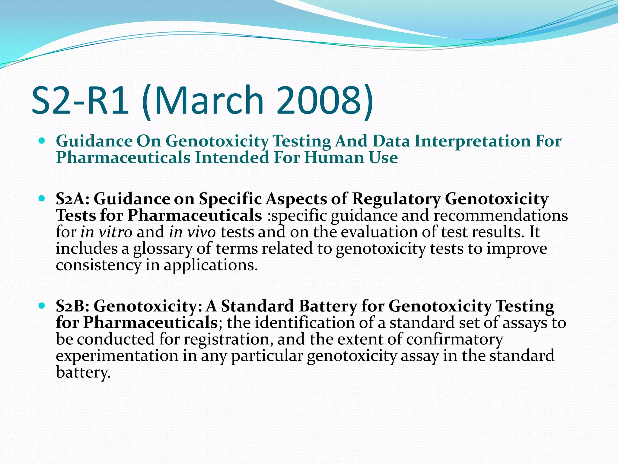 S2-R1 (March 2008)
 Guidance On Genotoxicity Testing And Data Interpretation For
  Pharmaceuticals Intended For Human Use

 S2A: Guidance on Specific Aspects of Regulatory Genotoxicity
  Tests for Pharmaceuticals :specific guidance and recommendations
  for in vitro and in vivo tests and on the evaluation of test results. It
  includes a glossary of terms related to genotoxicity tests to improve
  consistency in applications.

 S2B: Genotoxicity: A Standard Battery for Genotoxicity Testing
  for Pharmaceuticals; the identification of a standard set of assays to
  be conducted for registration, and the extent of confirmatory
  experimentation in any particular genotoxicity assay in the standard
  battery.
 