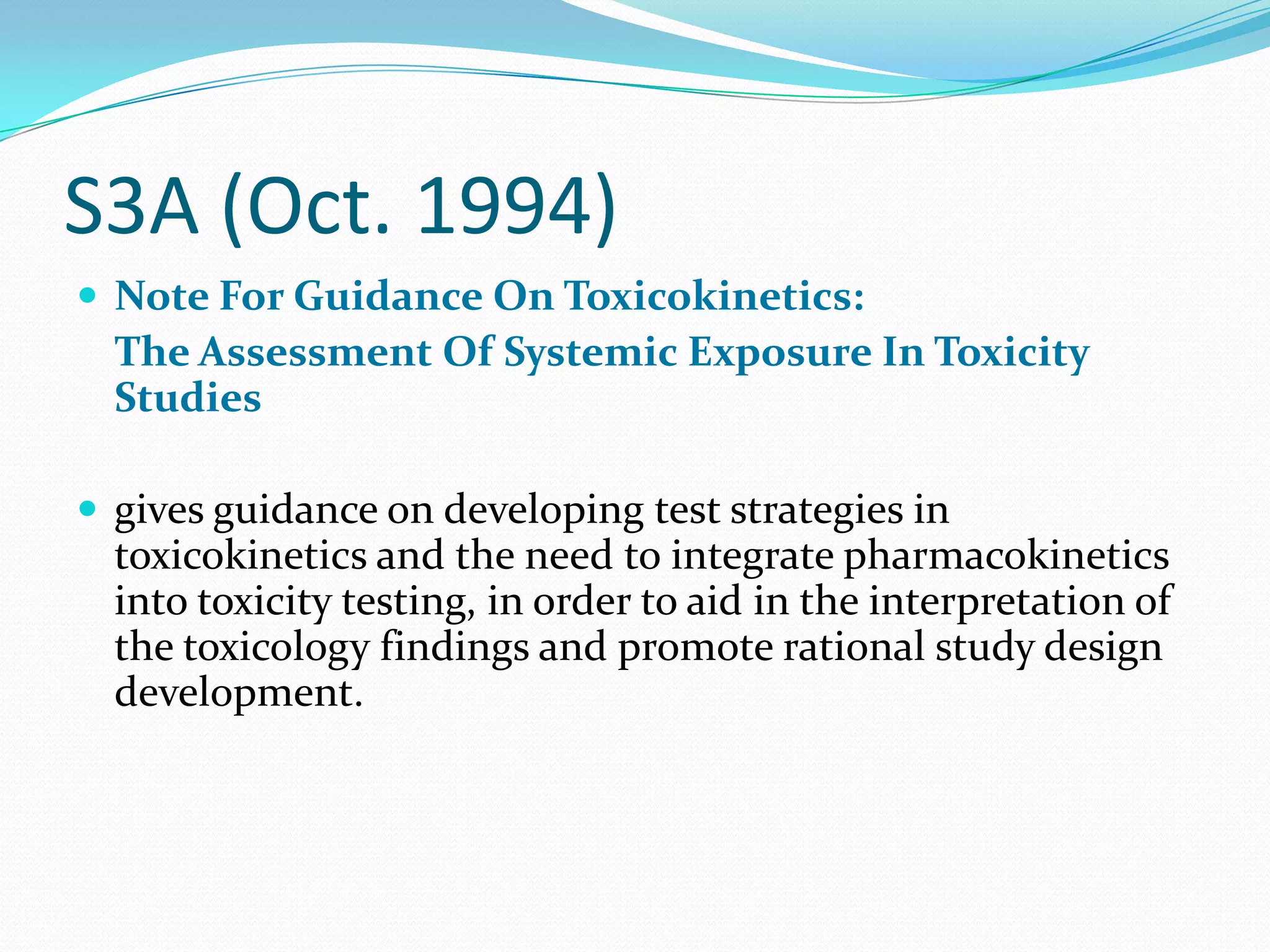 S3A (Oct. 1994)
 Note For Guidance On Toxicokinetics:
  The Assessment Of Systemic Exposure In Toxicity
  Studies

 gives guidance on developing test strategies in
  toxicokinetics and the need to integrate pharmacokinetics
  into toxicity testing, in order to aid in the interpretation of
  the toxicology findings and promote rational study design
  development.
 