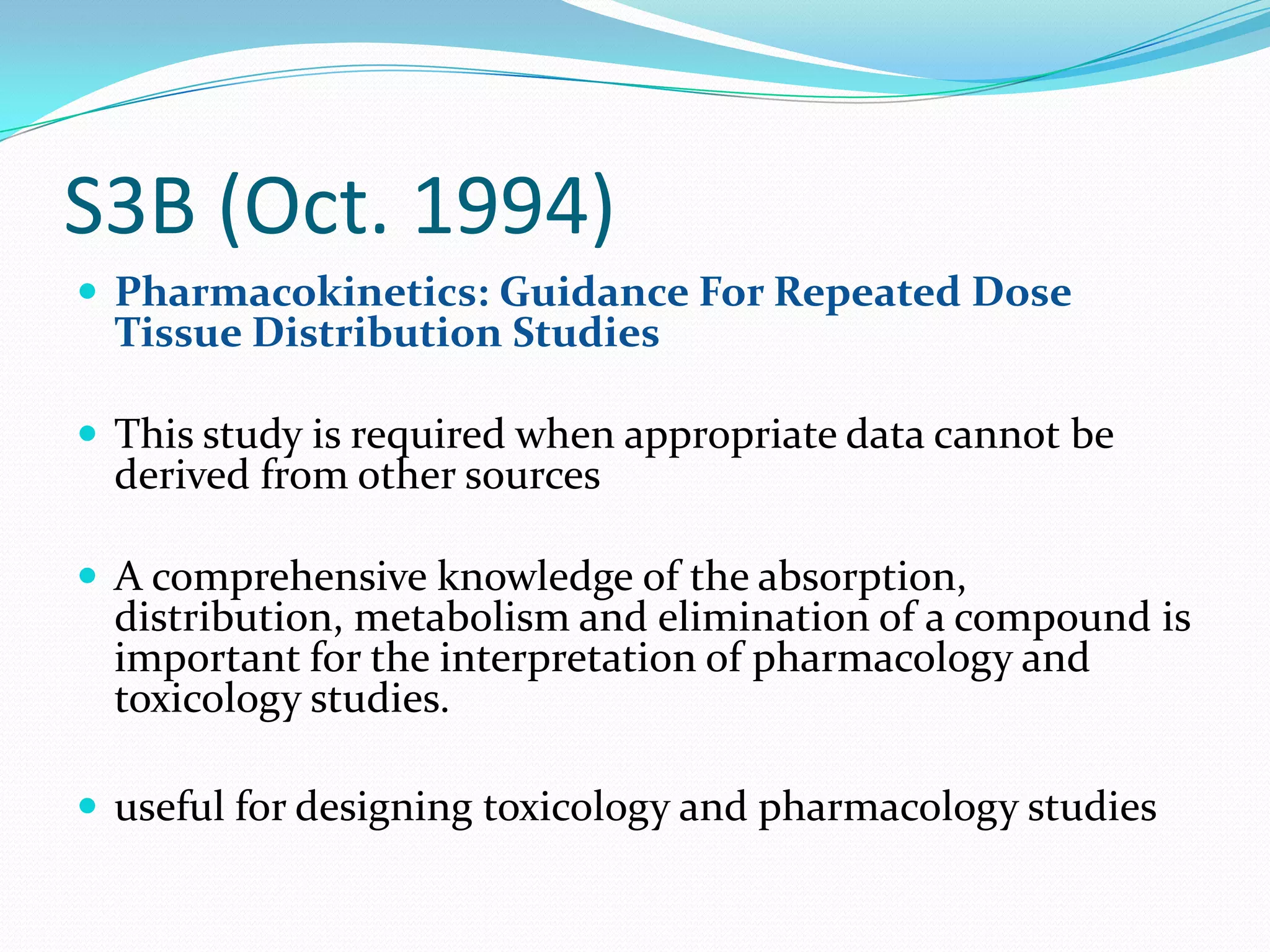 S3B (Oct. 1994)
 Pharmacokinetics: Guidance For Repeated Dose
  Tissue Distribution Studies

 This study is required when appropriate data cannot be
  derived from other sources

 A comprehensive knowledge of the absorption,
  distribution, metabolism and elimination of a compound is
  important for the interpretation of pharmacology and
  toxicology studies.

 useful for designing toxicology and pharmacology studies
 