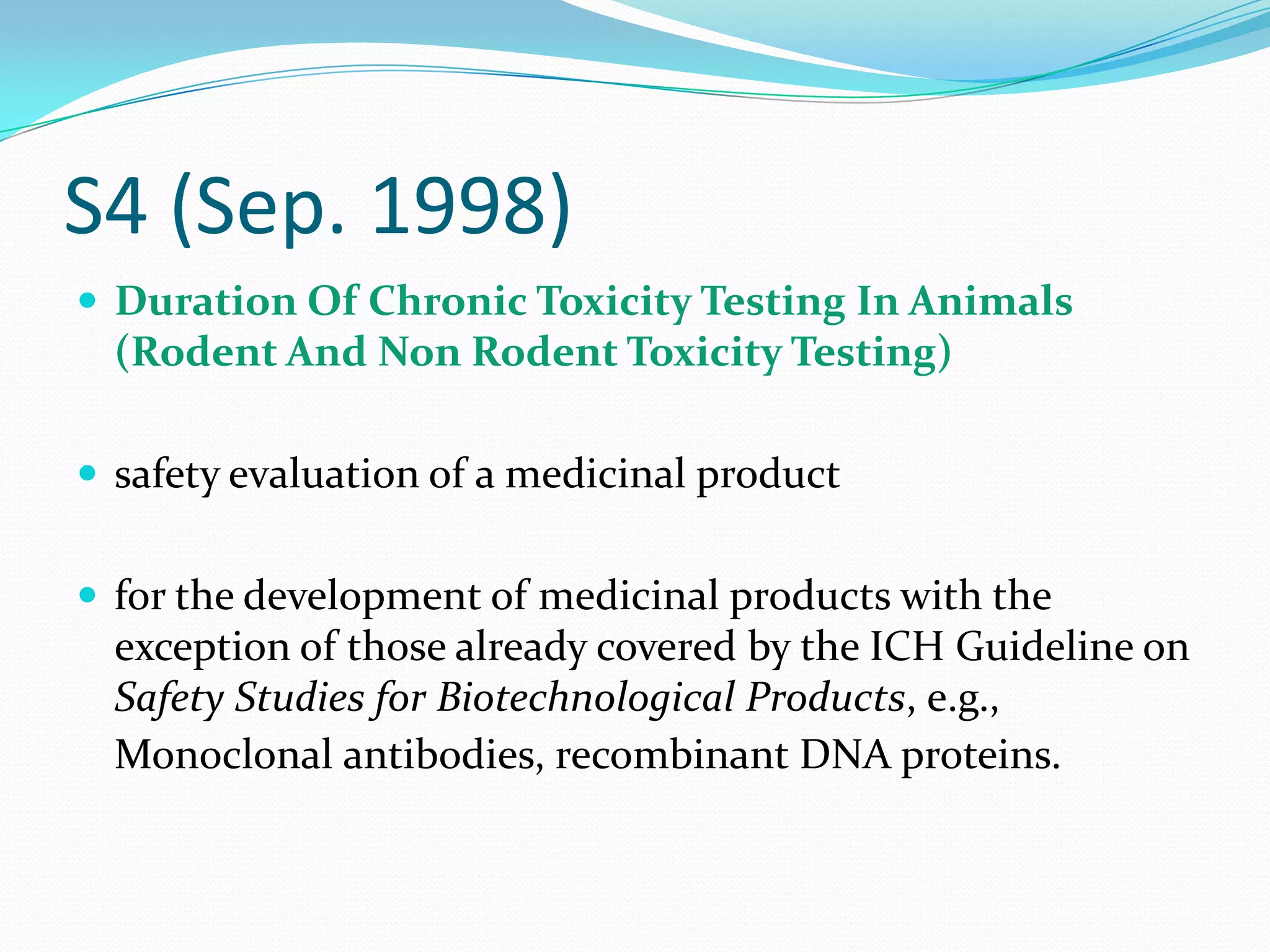 S4 (Sep. 1998)
 Duration Of Chronic Toxicity Testing In Animals
  (Rodent And Non Rodent Toxicity Testing)

 safety evaluation of a medicinal product


 for the development of medicinal products with the
  exception of those already covered by the ICH Guideline on
  Safety Studies for Biotechnological Products, e.g.,
  Monoclonal antibodies, recombinant DNA proteins.
 
