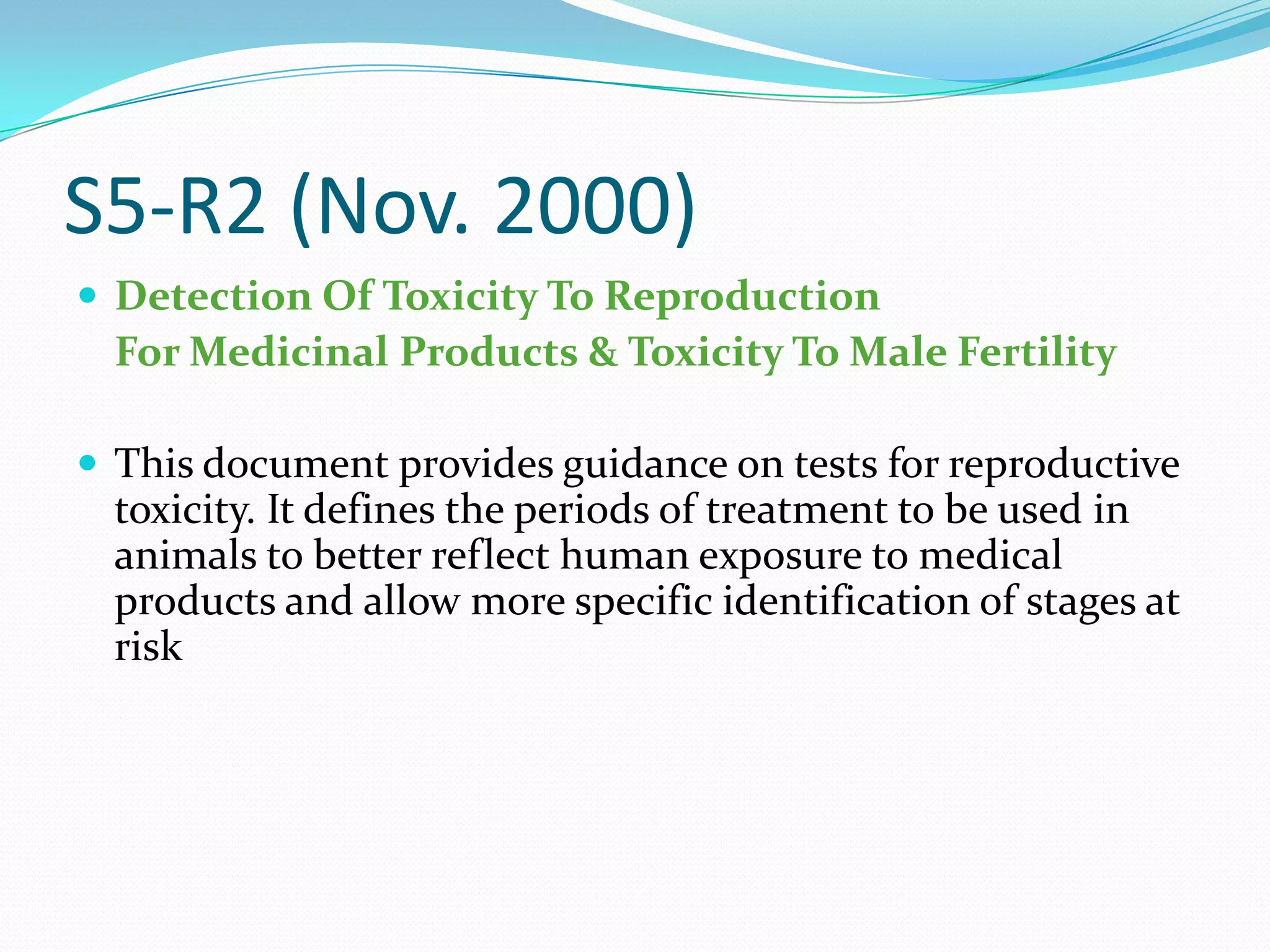 S5-R2 (Nov. 2000)
 Detection Of Toxicity To Reproduction
  For Medicinal Products & Toxicity To Male Fertility

 This document provides guidance on tests for reproductive
  toxicity. It defines the periods of treatment to be used in
  animals to better reflect human exposure to medical
  products and allow more specific identification of stages at
  risk
 