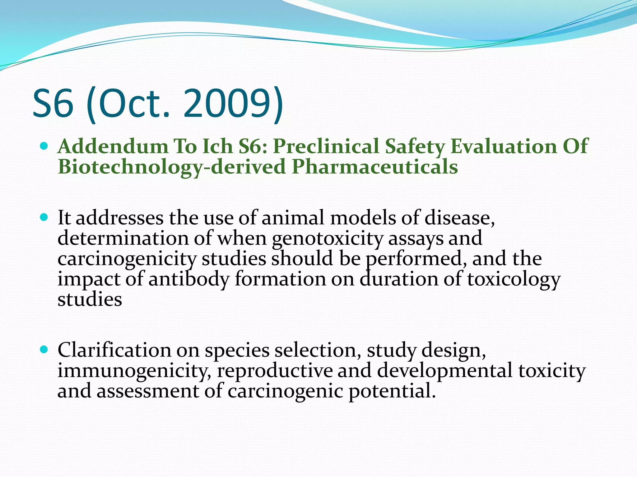 S6 (Oct. 2009)
 Addendum To Ich S6: Preclinical Safety Evaluation Of
  Biotechnology-derived Pharmaceuticals

 It addresses the use of animal models of disease,
  determination of when genotoxicity assays and
  carcinogenicity studies should be performed, and the
  impact of antibody formation on duration of toxicology
  studies

 Clarification on species selection, study design,
  immunogenicity, reproductive and developmental toxicity
  and assessment of carcinogenic potential.
 