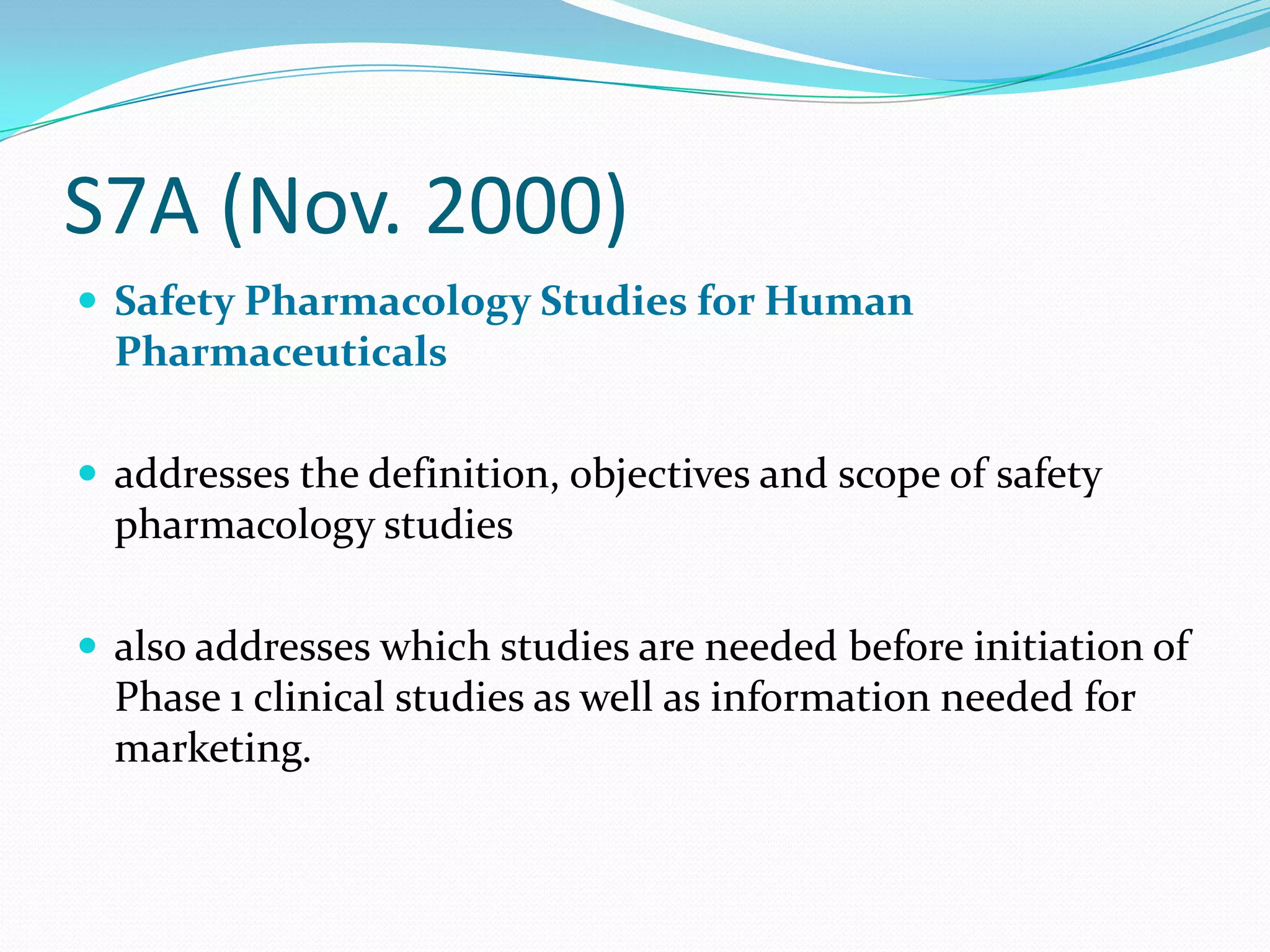 S7A (Nov. 2000)
 Safety Pharmacology Studies for Human
  Pharmaceuticals

 addresses the definition, objectives and scope of safety
  pharmacology studies

 also addresses which studies are needed before initiation of
  Phase 1 clinical studies as well as information needed for
  marketing.
 