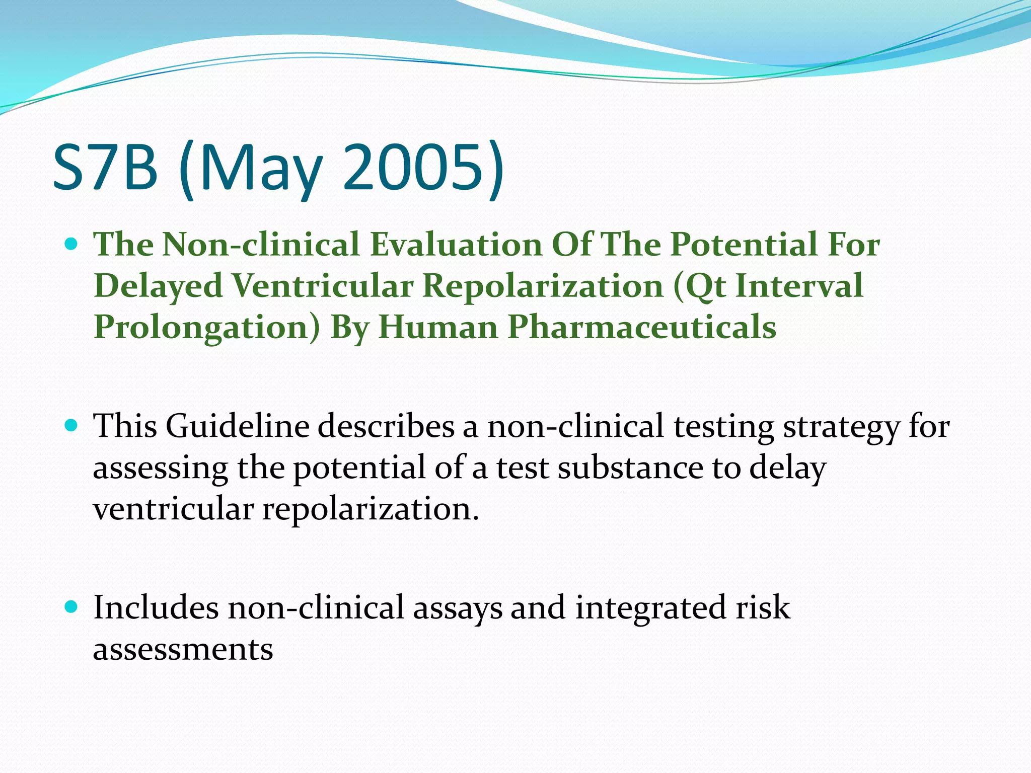S7B (May 2005)
 The Non-clinical Evaluation Of The Potential For
  Delayed Ventricular Repolarization (Qt Interval
  Prolongation) By Human Pharmaceuticals

 This Guideline describes a non-clinical testing strategy for
  assessing the potential of a test substance to delay
  ventricular repolarization.

 Includes non-clinical assays and integrated risk
  assessments
 