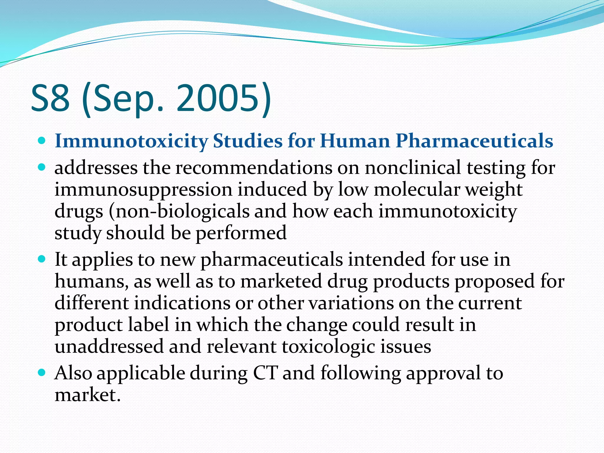 S8 (Sep. 2005)
 Immunotoxicity Studies for Human Pharmaceuticals
 addresses the recommendations on nonclinical testing for
  immunosuppression induced by low molecular weight
  drugs (non-biologicals and how each immunotoxicity
  study should be performed
 It applies to new pharmaceuticals intended for use in
  humans, as well as to marketed drug products proposed for
  different indications or other variations on the current
  product label in which the change could result in
  unaddressed and relevant toxicologic issues
 Also applicable during CT and following approval to
  market.
 