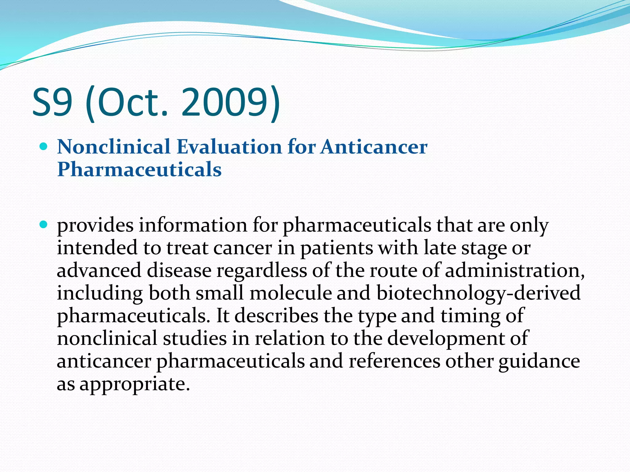 S9 (Oct. 2009)
 Nonclinical Evaluation for Anticancer
  Pharmaceuticals

 provides information for pharmaceuticals that are only
  intended to treat cancer in patients with late stage or
  advanced disease regardless of the route of administration,
  including both small molecule and biotechnology-derived
  pharmaceuticals. It describes the type and timing of
  nonclinical studies in relation to the development of
  anticancer pharmaceuticals and references other guidance
  as appropriate.
 
