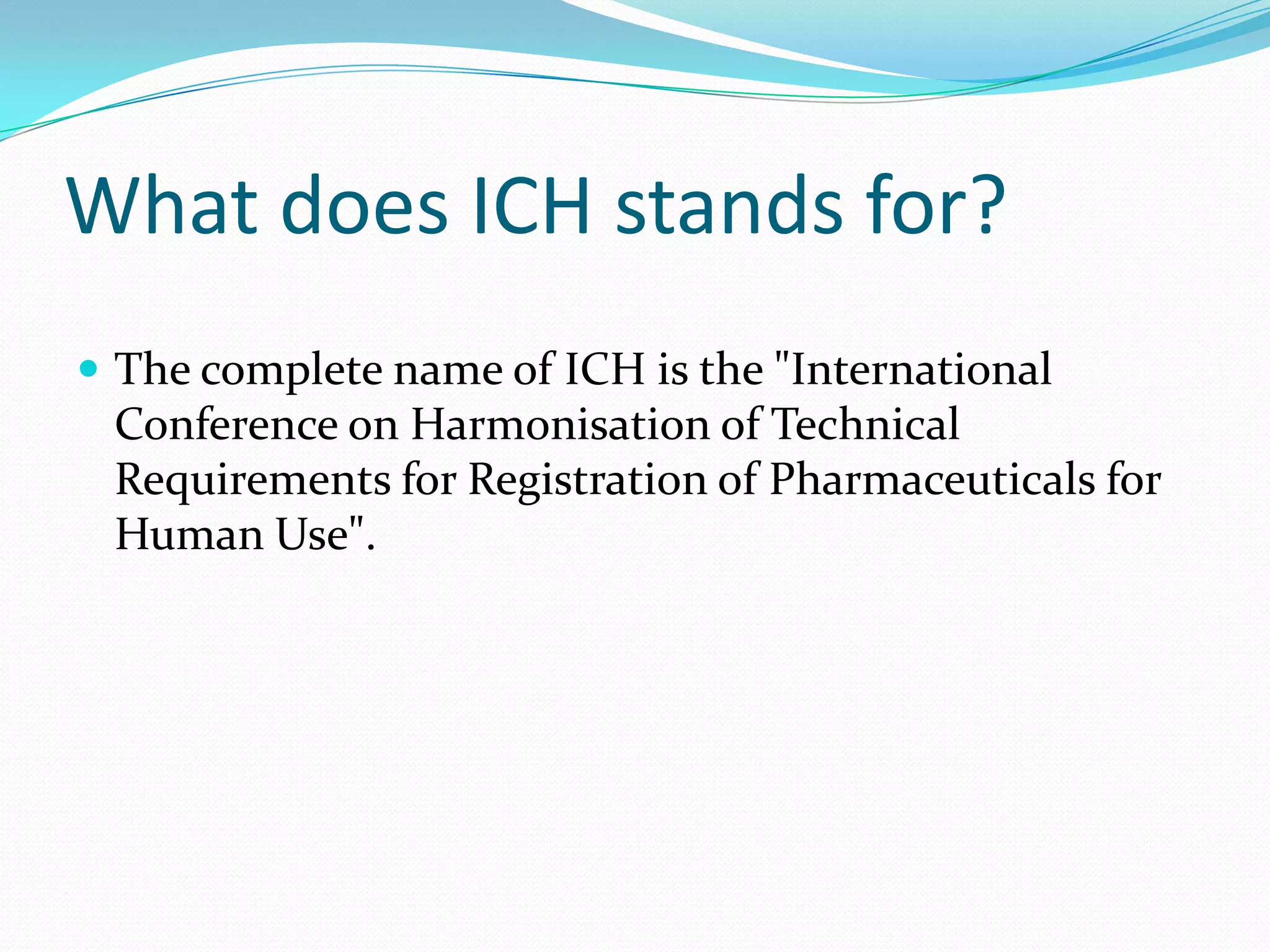 What does ICH stands for?
 The complete name of ICH is the "International
 Conference on Harmonisation of Technical
 Requirements for Registration of Pharmaceuticals for
 Human Use".
 