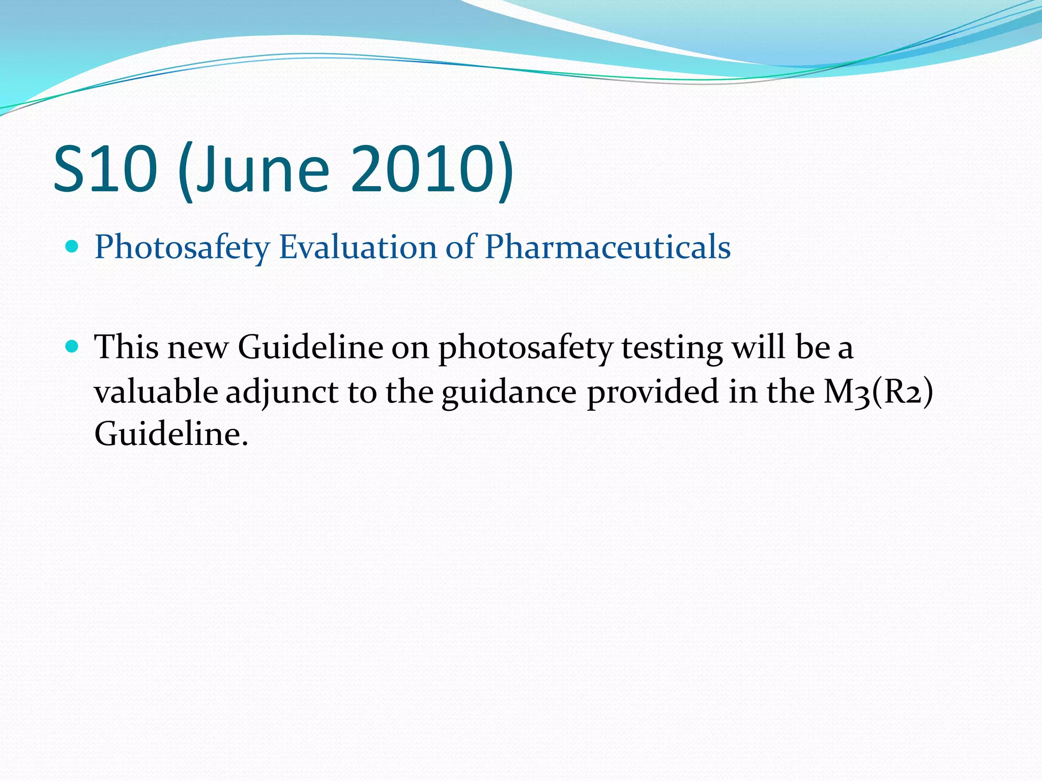 S10 (June 2010)
 Photosafety Evaluation of Pharmaceuticals


 This new Guideline on photosafety testing will be a
  valuable adjunct to the guidance provided in the M3(R2)
  Guideline.
 