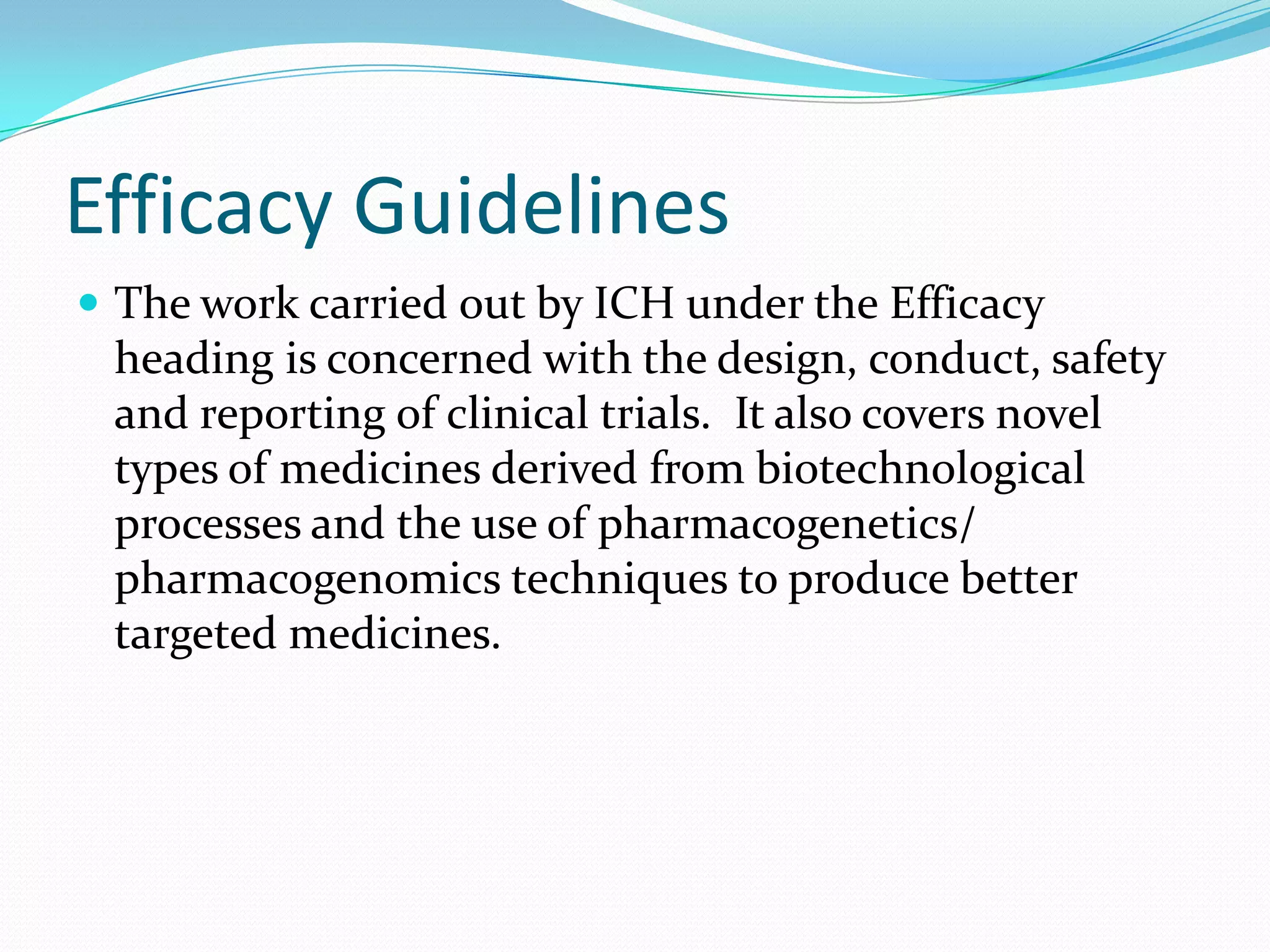 Efficacy Guidelines
 The work carried out by ICH under the Efficacy
 heading is concerned with the design, conduct, safety
 and reporting of clinical trials. It also covers novel
 types of medicines derived from biotechnological
 processes and the use of pharmacogenetics/
 pharmacogenomics techniques to produce better
 targeted medicines.
 