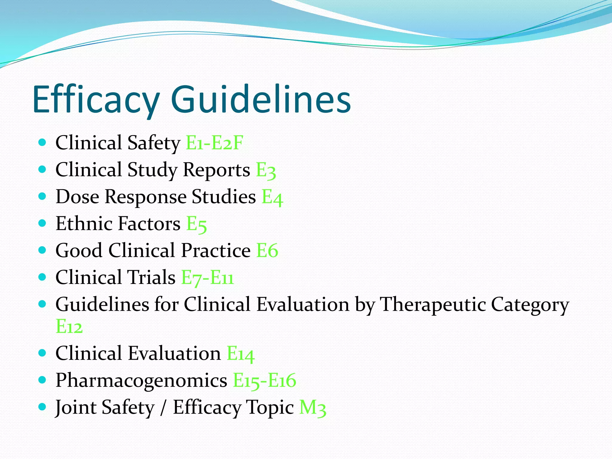 Efficacy Guidelines
 Clinical Safety E1-E2F
 Clinical Study Reports E3
 Dose Response Studies E4
 Ethnic Factors E5
 Good Clinical Practice E6
 Clinical Trials E7-E11
 Guidelines for Clinical Evaluation by Therapeutic Category
  E12
 Clinical Evaluation E14
 Pharmacogenomics E15-E16
 Joint Safety / Efficacy Topic M3
 
