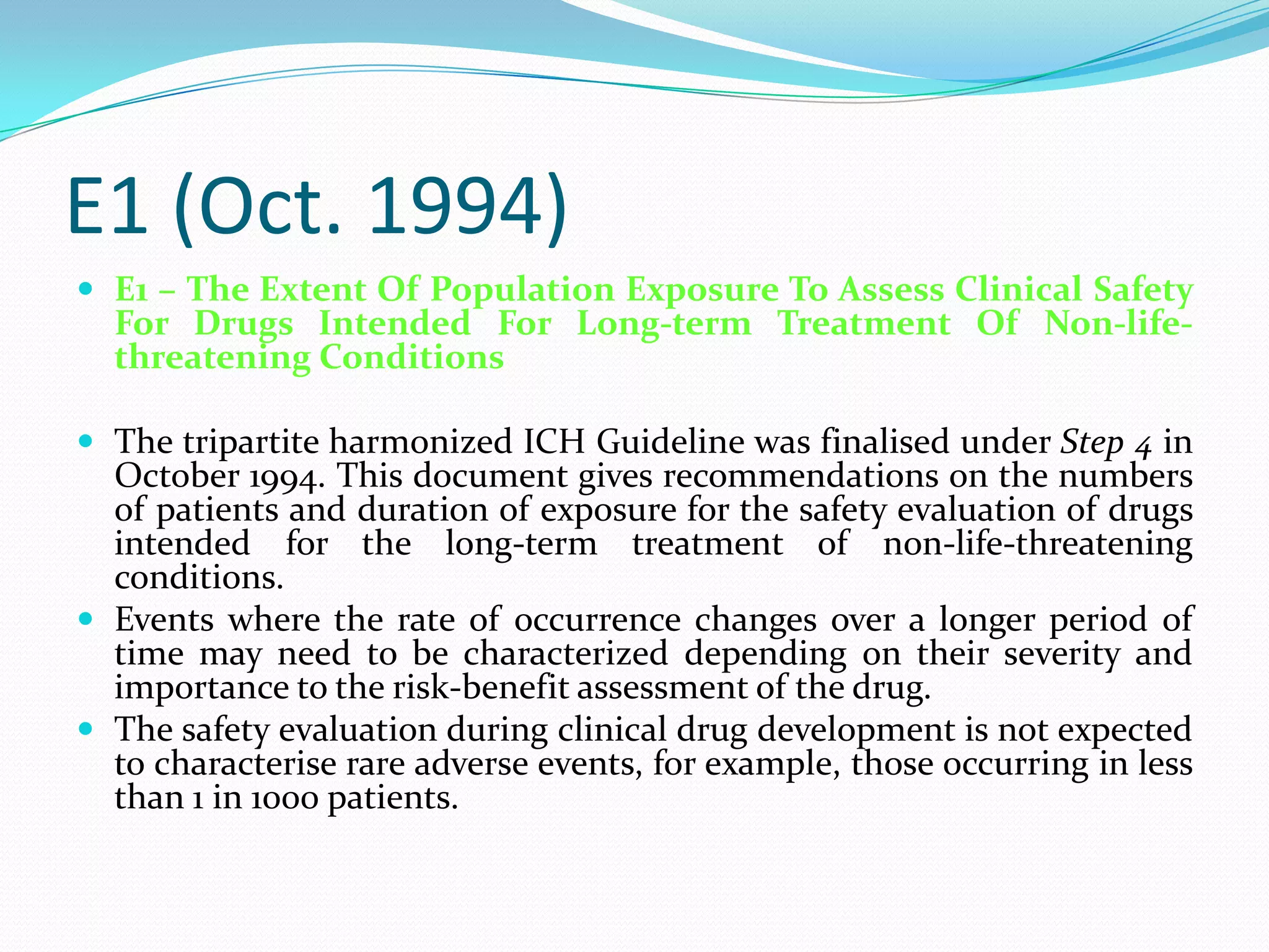 E1 (Oct. 1994)
 E1 – The Extent Of Population Exposure To Assess Clinical Safety
  For Drugs Intended For Long-term Treatment Of Non-life-
  threatening Conditions

 The tripartite harmonized ICH Guideline was finalised under Step 4 in
  October 1994. This document gives recommendations on the numbers
  of patients and duration of exposure for the safety evaluation of drugs
  intended for the long-term treatment of non-life-threatening
  conditions.
 Events where the rate of occurrence changes over a longer period of
  time may need to be characterized depending on their severity and
  importance to the risk-benefit assessment of the drug.
 The safety evaluation during clinical drug development is not expected
  to characterise rare adverse events, for example, those occurring in less
  than 1 in 1000 patients.
 