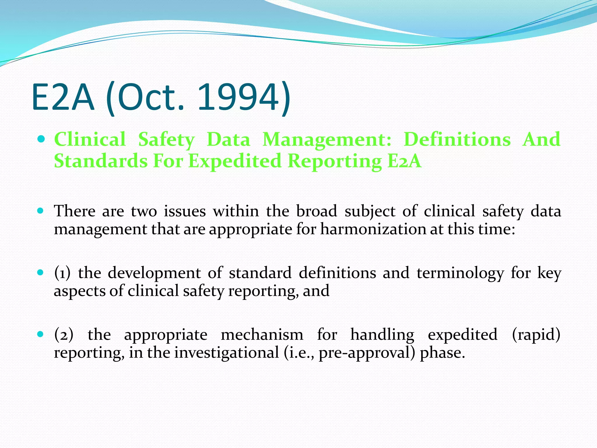 E2A (Oct. 1994)
 Clinical Safety Data Management: Definitions And
  Standards For Expedited Reporting E2A

 There are two issues within the broad subject of clinical safety data
  management that are appropriate for harmonization at this time:

 (1) the development of standard definitions and terminology for key
  aspects of clinical safety reporting, and

 (2) the appropriate mechanism for handling expedited (rapid)
  reporting, in the investigational (i.e., pre-approval) phase.
 